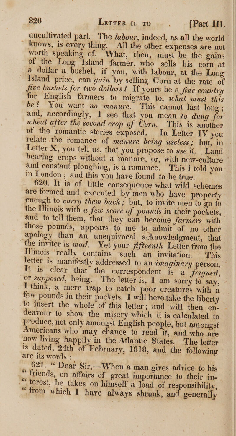 uncultivated part. The /abour, indeed, as all the world ~ knows, is every thing. All the other expenses are not worth speaking of. What, then, must be the gains of the Long Island farmer, who sells his corn at a dollar a bushel, if you, with labour, at the Long Island price, can gain by selling Corn at the rate of five bushels for two dollars! If yours be a Jine country for English farmers to migrate to, what must this be? You want no manure. This cannot last long ; and, accordingly, I see that you mean ¢o dung for wheat after the second crop of Corn. This is another of the romantic stories exposed. In Letter IV you relate the romance of manure being useless; but, in Letter X, you tell us, that you propose to use it. _Land bearing crops without a manure, or, with new-culture ~ and constant ploughing, is a romance. This I told you in London ; and this you have found to be true. 620. It is of little consequence what wild schemes are formed and executed by men who have property enough to carry them back ; but, to invite men to go to the Ilinois with a few score of pounds in their pockets, and to tell them, that they can become farmers with those pounds, appears to me to admit of no other apology than an unequivocal acknowledgment, that the inviter is mad. Yet your fifteenth Letter from the Illinois ‘really contains’ such’ an invitation, This letter is manifestly addressed to an imaginary person. © It is clear that” the correspondent is a feigned, or supposed, being. ‘The letter is, I am sorry to say, - I think, a mere trap to catch poor creatures with a few pounds in their pockets. I will here take the liberty to insert the whole of this letter ; and will then en- - deavour to show the misery which it is calculated to produce, not only amongst English people, but amongst ericans who may chance to read it, and who are now living happily in the Atlantic States. The letter is dated, 24th of F ebruary, 1818, and the following are its words : | 621. “ Dear Sir,—When a man gives advice to his “ friends, on affairs of great importance to their in-- ““ terest, he takes on himself a load of responsibility, “from which I have always shrunk, and generally