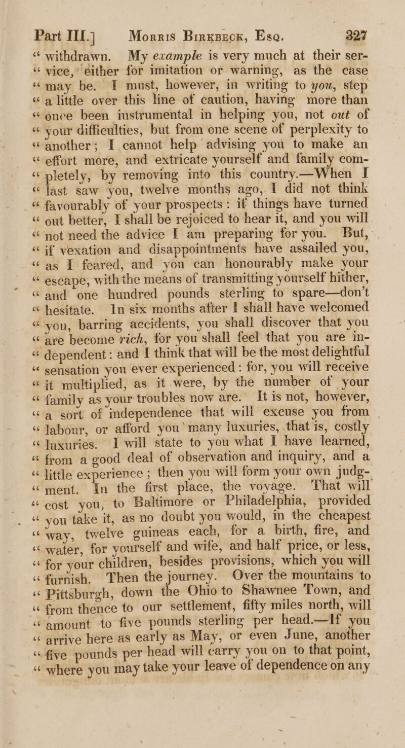 (49 withdrawn. My example is very much at their ser- vice,’ either for imitation or warning, as the case a little over this line of caution, having more than once been imstrumental in helping you, not out of your difficulties, but from one scene of perplexity to effort more, and extricate yourself and family com- pletely, by removing into this country—When I last saw you, twelve months ago, 1 did not think favourably of your prospects : if things have turned out better, I shall be rejoiced to hear it, and you will not need the advice I am preparing for you. But, if vexation and disappointments have assailed you, as I feared, and you can honourably make your escape, with the means of transmitting yourself hither, and one hundred pounds sterling to spare—don’t hesitate. In six months after I shall have welcomed you, barring accidents, you shall discover that you dependent: and I think that will be the most delightful sensation you ever experienced : for, you will receive it multiplied, as it were, by the number of your family as your troubles now are. It is not, however, a sort of independence that will excuse you from labour, or afford you’ many luxuries, that is, costly luxuries. I will state to you what I have learned, from a good deal of observation and inquiry, and a little experience ; then you will form your own judg- ment. in the first place, the voyage. That will cost you, to Baltimore or Philadelphia, provided you take it, as no doubt you would, in the cheapest way, twelve guineas each, for a birth, fire, and water, for yourself and wife, and half price, or less, for your children, besides provisions, which you will furnish. Then the journey. Over the mountains to Pittsburgh, down the Ohio to Shawnee Town, and from thence to our settlement, fifty miles north, will amount to five pounds sterling per head—If you arrive here as early as May, or even June, another five pounds per head will carry you on to that point, where you may take your leave of dependence on any
