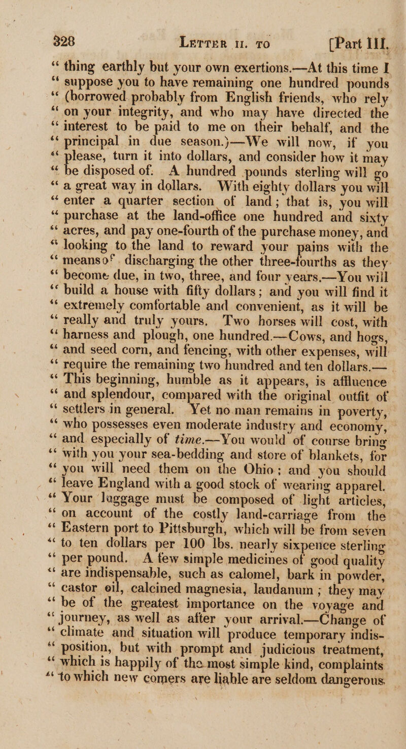 ‘‘ thing earthly but your own exertions.—At this time I “* suppose you to have remaining one hundred pounds ‘* (borrowed. probably from English friends, who rely ‘on your integrity, and who may have directed the ‘“‘ interest to be paid to me on their behalf, and the ‘* principal in due season.j}—We will now, if you ‘“ please, turn it into dollars, and consider how it may “‘ be disposed of: A hundred pounds sterling will go “a great way in dollars. With eighty dollars you will “enter a quarter section of land; that is, you will “purchase at the land-office one hundred and sixty ‘acres, and pay one-fourth of the purchase money, and “ looking to the land to reward your pains with the ‘“‘meanso*. discharging the other three-fourths as they: “ become due, in two, three, and four years.—You will ‘* build a house with fifty dollars; and you will find it ‘* extremely comfortable and convenient, as it will be ‘‘ really and truly yours. Two horses will cost, with ‘‘ harness and plough, one hundred—Cows, and hogs, “and seed corn, and fencing, with other expenses, will ‘¢ require the remaining two hundred and ten dollars.— _ ‘“ This beginning, humble as it appears, is affluence ‘‘ and splendour, compared with the original outfit of ‘ settlers in general. Yet no.man remains in poverty, ‘‘ who possesses even moderate industry and economy, — “and. especially of time.—You would of course bring ‘* with you your sea-bedding and store of blankets, for ‘you will need them on the Ohio; and you should _“ Jeave England with a good stock of wearing apparel. . “ Your luggage must be composed of light articles, ‘‘on account of the costly land-carriage from the “« Eastern port to Pittsburgh, which will be from seven “to ten dollars per 100 Ibs. nearly sixpence sterling ‘“ per pound. A few simple medicines of good quality “‘ are indispensable, such as calomel, bark in powder, “castor eil, calcined magnesia, laudanum ; they may ‘be of the greatest importance on the voyage and ‘* journey, as well as after your arrival—Change of ‘‘ climate and situation will produce temporary indis- ‘‘ position, but with prompt and judicious treatment, ‘‘ which is happily of the most simple kind, complaints *‘to which new comers are liable are seldom dangerous,