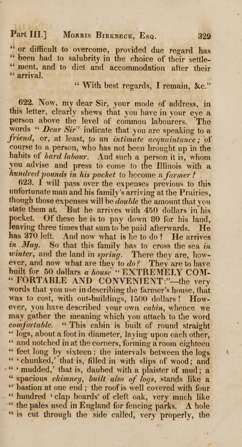 “or difficult to overcome, provided due regard has “been had to salubrity in the choice of their settle- *“ment, and to diet and accommodation after their ** arrival. “With best regards, I remain, &amp;c.” 622. Now, my dear Sir, your mode of address, in this letter, clearly shews that you have in your eye a person above the level of common labourers. The words ‘* Dear Sir” indicate that you are speaking to a friend, or, at least, to an intimate acquaintance ; of course to a person, who has not been brought up in the habits of hard labour. And such a person it is, whom you advise and press to come to the Illinois with a hundred pounds in his pocket to become a farmer ! . 623. I will pass over the expenses previous to this unfortunate man and his family’s arriving at the Prairies, though those expenses will be double the amount that you state them at. But he arrives with 450 dollars in his ee Of these he is to pay down 80 for his land, eaving three times that sum to be paid afterwards. He has 370 left. And now what is he todo? He arrives in May. So that this family has to cross the sea in winter, and the land in spring. There they are, how- ever, and now what are they todo? They are to have built for 50 dollars a house “ EXTREMELY COM- “FORTABLE AND CONVENIENT:’—the very. words that you use in describing the farmer’s house, that was to cost, with out-buildings, 1500 dollars! How- ever, you have described your own cabin, whence we may gather the meaning which you attach to the word comfortable. “ This cabin is built of round straight ‘* logs, about a foot in diameter, laying upon each other, ‘* and notched in at the corners, forming a room eighteen “feet long by sixteen; the intervals between the logs ‘* «chunked,’ that is, filled in with slips of wood; and ~“ ¢ mudded,’ that is, daubed with a plaister of mud; a “spacious chimney, built also of logs, stands like a ‘* bastion at one end ; the roof is well covered with four ‘‘ hundred ‘clap boards’ of cleft oak, very much like ~© the pales used in England for fencing parks. A hole ‘(is cut through the side called, very properly, the e