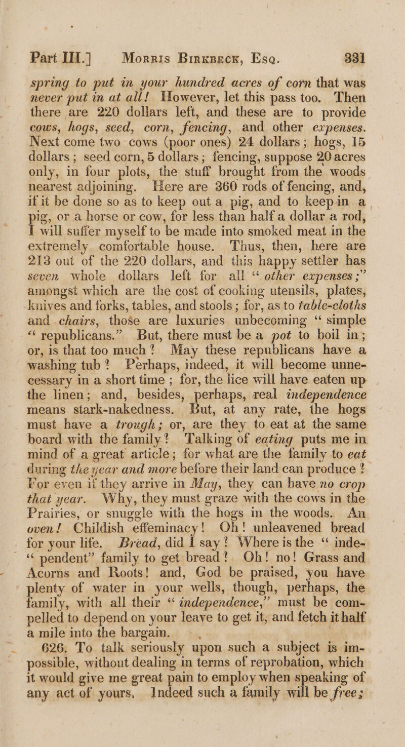 spring to put in your hundred acres of corn that was never put in at all! However, let this pass too. Then there are 220 dollars left, and these are to provide cows, hogs, seed, corn, fencing, and other expenses. Next come two cows (poor ones) 24 dollars; hogs, 15 dollars ; seed corn, 5 dollars; fencing, suppose 20 acres only, in four plots, the stuff brought from the woods nearest adjoining. Here are 360 rods of fencing, and, if it be done so as to keep out a pig, and to keepin a. p's, or a horse or cow, for less than half a dollar a rod, will suffer myself to be made into smoked meat in the extremely comfortable house. Thus, then, here are 213 out of the 220 dollars, and this happy settler has seven whole dollars left for all “ other expenses ;” amongst which are the cost of cooking utensils, plates, knives and forks, tables, and stools; for, as to fable-cloths and chairs, those are luxuries unbecoming ‘ simple *‘ republicans.” But, there must be a pot to boil in; or, is that too much? May these republicans have a washing tub? Perhaps, indeed, it will become unne- cessary in a short time ; for, the lice will have eaten up the linen; and, besides, perhaps, real independence means stark-nakedness. But, at any rate, the hogs must have a trough; or, are they to eat at the same board with the family? Talking of eating puts me in mind of a great article; for what are the family to eat during the year and more before their land can produce ? For even if they arrive in May, they can have no crop that year. Why, they must graze with the cows in the Prairies, or snuggle with the hogs in the woods. An oven! Childish effeminacy! Oh! unleavened bread for your life. Bread, did 1 say? Where is the ‘ inde- - “ pendent” family to get bread?. Oh! no! Grass and Acorns and Roots! and, God be praised, you have plenty of water in your wells, though, perhaps, the family, with all their ‘ independence,” must be com- pelled to depend on your leave to get it, and fetch it half a mile into the bargain. 626. To talk seriously upon such a subject is im- possible, without dealing in terms of reprobation, which it would give me great pain to employ when speaking of any act of yours, Indeed such a family will be free;