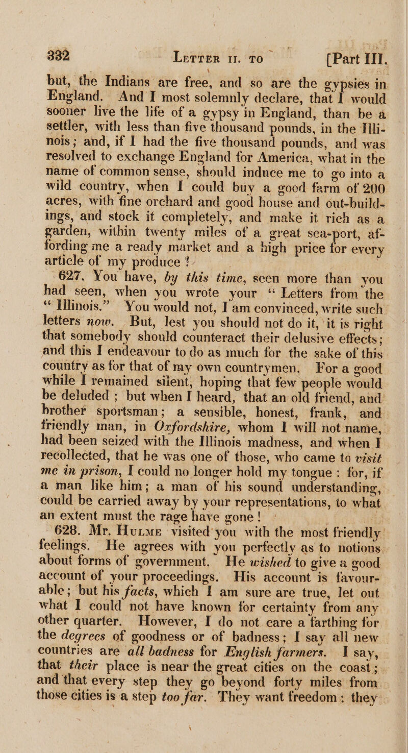 bat, the Indians are free, and so are the gypsies in England. And I most solemnly declare, that I would sooner live the life of a gypsy in England, than be a settler, with less than five thousand pounds, in the Tlli- nois; and, if I had the five thousand pounds, and was resolved to exchange England for America, what in the name of common sense, should induce me to go into a wild country, when I could buy a good farm of 200 acres, with fine orchard and good house and out-build- ings, and stock it completely, and make it rich as a garden, within twenty miles of a great sea-port, af- fording me a ready market and a high price for every article of my produce ?- | 627. You have, by this time, seen more than you had seen, when you wrote your ‘ Lefters from the ‘ [llinois.” You would not, Iam convinced, write such letters now. But, lest you should not do it, ‘it is right that somebody should counteract their delusive effects; and this I endeavour to do as much for the sake of this country as for that of my own countrymen. For a good while [ remained silent, hoping that few people would be deluded ; but when I heard, that an old friend, and brother sportsman; a sensible, honest, frank, and friendly man, in Oxfordshire, whom I will not name, had been seized with the Illinois madness, and when I recollected, that he was one of those, who came to visit me in prison, I could no longer hold my tongue : for, if a man like him; a man of his sound understanding, could be carried away by your representations, to what an extent must the rage have gone ! | iB 628. Mr. Hutme visited'you with the most friendly’ feelings. He agrees with you perfectly as to notions about forms of government. He wished to give a good account of your proceedings. His account is favour- able ; but his facts, which I am sure are true, let out what I could not have known for certainty from any other quarter. However, I do not care a farthing for the degrees of goodness or of badness; I say all new countries are all badness for English farmers. I say, that their place is near the great cities on the coast; and that every step they go beyond forty miles from those cities is a step too far. They want freedom : they \