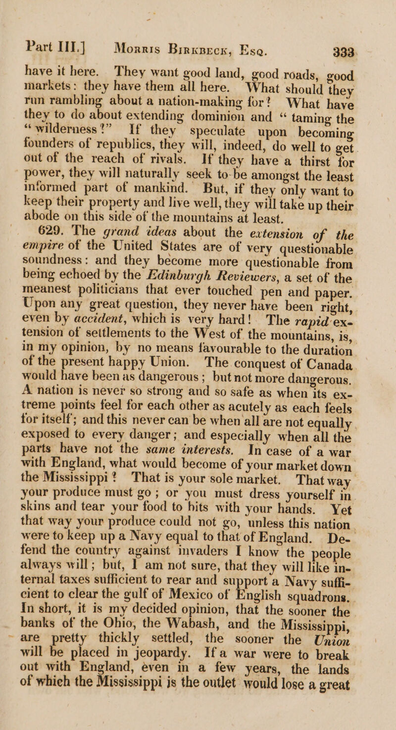 have it here. They want good land, good roads, good markets: they have them all here. What should they run rambling about a nation-making for? What have they to do about extending dominion and “ taming the “wilderness?” If they speculate upon becoming founders of republics, they will, indeed, do well to get . out of the reach of rivals. If they have a thirst for power, they will naturally seek to-be amongst the least informed part of mankind. But, if they only want to keep their property and live well, they will take up their abode on this side of the mountains at least. 629. The grand ideas about the extension of the empire of the United States are of very questionable soundness: and they become more questionable from being echoed by the Edinburgh Reviewers, a set of the meanest politicians that ever touched pen and paper. Upon any great question, they never have been right, even by accident, which is very hard! The rapid'ex- tension of settlements to the West of the mountains, is, in my opinion, by no means favourable to the duration of the present happy Union. The conquest of Canada would have been as dangerous ; but not more dangerous, A nation is never so strong and so safe as when its eX- treme points feel for each other as acutely as each feels for itself; and this never can be when all are not equally | exposed to every danger; and especially when all the parts have not the same interests. In case of a war with England, what would become of your market down the Mississippi? That is your sole market. That way your produce must go; or you must dress yourself in skins and tear your food to hits with your hands. Yet that way your produce could not go, unless this nation | were to keep up a Navy equal to that of England. De- fend the country against invaders I know the people always will; but, 1 am not sure, that they will like ine ternal taxes sufficient to rear and ra a Navy suffi- cient to clear the gulf of Mexico of English squadrons. In short, it is my decided opinion, that the sooner the banks of the Ohio, the Wabash, and the Mississippi, are pretty thickly settled, the sooner the Union will be placed in jeopardy. Ifa war were to break out with England, even in a few years, the lands of which the Mississippi js the outlet would lose a great