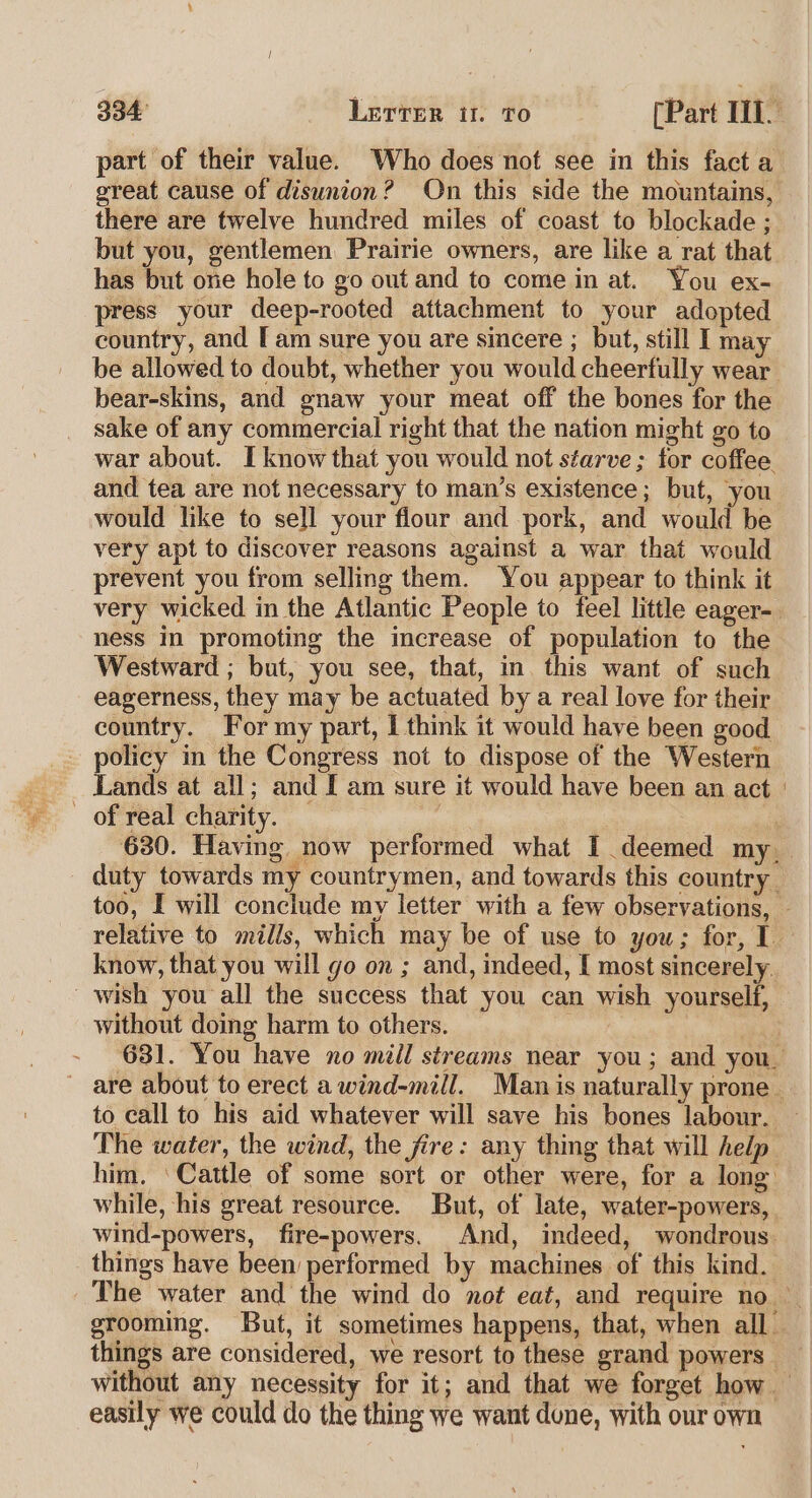 part of their value. Who does not see in this fact a great cause of disunion? On this side the mountains, there are twelve hundred miles of coast to blockade ; but you, gentlemen Prairie owners, are like a rat that has but one hole to go out and to come in at. You ex- press your deep-rooted attachment to your adopted country, and [am sure you are sincere ; but, still I ma be allowed to doubt, whether you would cheerfully wear bear-skins, and gnaw your meat off the bones for the sake of any commercial right that the nation might go to war about. I know that you would not séarve ; for coffee. and tea are not necessary to man’s existence; but, you would like to sell your flour and pork, and would be very apt to discover reasons against a war that would prevent you from selling them. You appear to think it very wicked in the Atlantic People to feel little eager-. ness in promoting the increase of population to the Westward ; but, you see, that, in. this want of such eagerness, they may be actuated by a real love for their country. For my part, I think it would have been good policy in the Congress not to dispose of the Western Lands at all; and I am sure it would have been an act | ~ of real charity. ra 630. Having now performed what I deemed my, duty towards my countrymen, and towards this country too, I will conclude my letter with a few observations, relative to mills, which may be of use to you; for, 1. know, that you will go on ; and, indeed, I most sincerely. wish you all the success that you can wish yourself, without domg harm to others. 631. You have no mill streams near you; and you are about to erect a wind-mill. Man is naturally prone. to call to his aid whatever will save his bones labour. — The water, the wind, the fire: any thing that will help him. ‘Cattle of some sort or other were, for a long while, his great resource. But, of late, water-powers, wind-powers, fire-powers. And, indeed, wondrous things have been performed by machines of this kind. The water and the wind do not eat, and require no grooming. But, it sometimes happens, that, when all things are considered, we resort to these grand powers without any necessity for it; and that we forget how — easily we could do the thing we want done, with our own