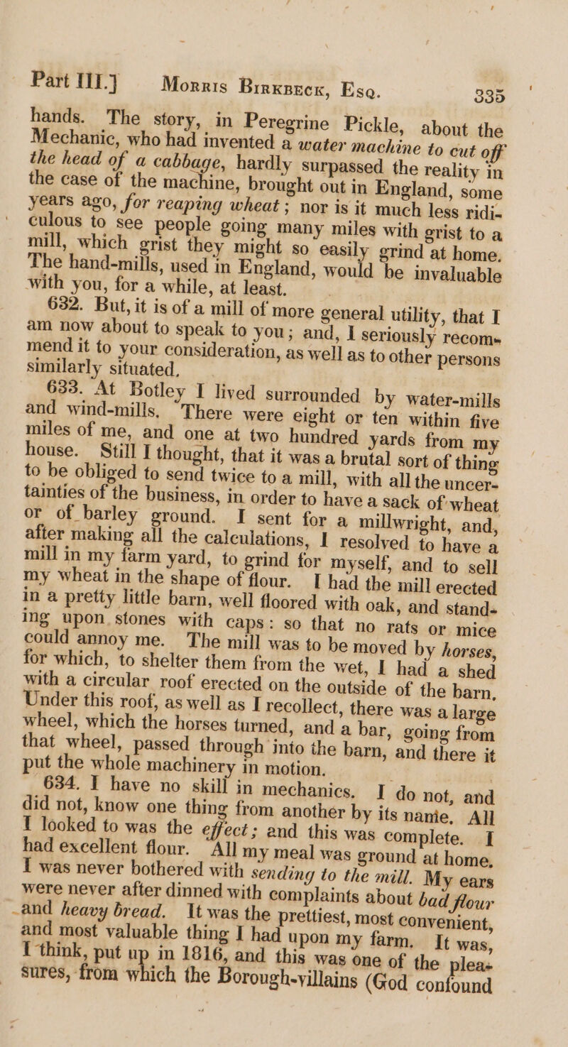 hands. The story, in Peregrine Pickle, about the Mechanic, who had invented a water machine to cut off the head of a cabbage, hardly surpassed the reality in the case of the machine, brought out in England, some years ago, for reaping wheat ; nor is it much less ridi. culous to see people going many miles with grist toa mill, which grist they might so easily grind at home. The hand-mills, used in England, would be invaluable with you, for a while, at least. | 632. But, it is of a mill of more general utility, that I am now about to speak to you; and, I seriously recoms mend it to your consideration, as well as to other persons similarly situated, 633. At Botley I lived surrounded by water-mills and wind-mills, “There were eight or ten within five miles of me, and one at two hundred yards from m house. Still I thought, that it was a brutal sort of thing to be obliged to send twice to a mill, with all the uncer- tainties of the business, in order to have a sack of wheat or of barley ground. I sent for a millwright, and, after making all the calculations, I resolved to have a mill in my farm yard, to grind for myself, and to sell my wheat in the shape of flour. I had the mill erected in a pretty little barn, well floored with oak, and stand- ing upon. stones with caps: so that no rats or mice could annoy me. The mill was to be moved by horses, for which, to shelter them from the wet, I had a shed with a circular roof erected on the outside of the barn, Under this roof, as well as I recollect, there was a large wheel, which the horses turned, and a bar, going from that wheel, passed through into the barn, and there it put the whole machinery in motion, . 634. I have no skill in mechanics, I do not, and did not, know one thing from another by its nanie, All T looked to was the he ; and this was complete. I had excellent flour. “All my meal was ground at home. IT was never bothered with sending to the mill. My ears were never after dinned with complaints about bad! flour and heavy bread. It was the prettiest, most convenient, and most valuable thing I had upon my farm. It was, { think, put up in 1816, and this was one of the plea. sures, from which the Borough-yillains (God cout