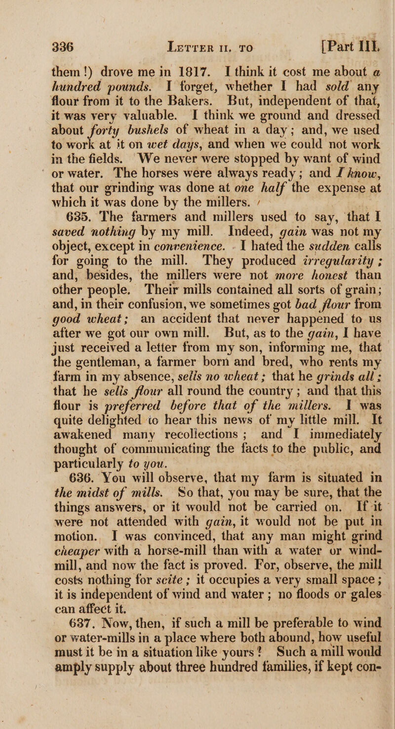 them!) drove me in 1817. I think it cost me about @ hundred pounds. I forget, whether I had sold any flour from it to the Bakers. But, independent of that, it was very valuable. I think we ground and dressed about forty bushels of wheat in a day; and, we used to work at it on wet days, and when we could not work in the fields. We never were stopped by want of wind ’ or water. The horses were always ready; and J know, that our grinding was done at one half the expense at which it was done by the millers. / : 635. The farmers and millers used to say, that I saved nothing by my mill. Indeed, gain was not my object, except in convenience. - I hated the sudden calis for going to the mill. They produced irregularity ; and, besides, the millers were not more honest than other people. Their mills contained all sorts of grain; and, in their confusion, we sometimes got bad flour from good wheat; an accident that never happened to us after we got our own mill. But, as to the gain, I have just received a letter from my son, informing me, that the gentleman, a farmer born and bred, who rents my farm in my absence, sedis no wheat ; that he grinds all ; that he sedis flour all round the country ; and that this flour is preferred before that of the millers. I was quite delighted to hear this news of my little mill. It awakened many recollections; and I immediately thought of communicating the facts to the public, and particularly to you. 636. You will observe, that my farm is situated in the midst of mills. So that, you may be sure, that the things answers, or it would not be carried on. If 2 a were not attended with gain, it would not be put in motion. I was convinced, that any man might grind cheaper with a horse-mill than with a water or wind- mill, and now the fact is proved. For, observe, the mill costs nothing for sciée ; it occupies a very small space ; it is independent of wind and water ; no floods or gales- can affect it. . as alle 637. Now, then, if such a mill be preferable to wind or water-mills in a place where both abound, how useful must it be in a situation like yours? Such a mill would amply supply about three hundred families, if kept con-