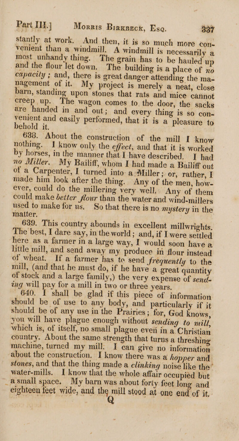 Stantly at work. And then, it is so much more con- venient than a windmill. A windmill is necessarily a most unhandy thing. The grain has to be hauled up and the flour let down. The building is a place of no capacity ; and, there is great danger attending the ma- nagement of it. My project is merely a neat, close barn, standing upon stones that rats and mice cannot creep up. The wagon comes to. the door, the sacks are handed in and out; and every thing is so con- venient and easily performed, that it is a pleasure to behold it. | | 688. About the construction of the mill [ know nothing. I know only the effect, and that it is worked by horses, in the manner that I have described. I had no Miller. My Bailiff, whom I had made a Bailiff out of a Carpenter, I turned into: a Miller ; or, rather, I made him look after the thing. Any of the men, how- ever, could do the millering very well, Any of them could make better flour than the water and wind-millers used to make for us. So that there is no. mystery in the matter, _ 639. This country abounds in excellent millwrights. The best, I dare say, in the world; and, if I were settled here as a farmer in a large way, I would soon have a little mill, and send away my produce in flour instead of wheat. If a farmer has to send Srequently to the mill, (and that he must do, if he have a great quantity of stock and a large family,) the very expense of send- ing will pay for a mill in two or three years. 640. I shall be glad if this piece of information should be of use to any body, and particularly if it should be of any use in the Prairies; for, God knows, you will have plague enough without sending to mill, which is, of itself, no small plague everi in a. Christian country. About the same strength that turns a threshing machine, turned my mill. I can give no information about the construction. I know there was a hopper and stones, and that the thing made a clinking noise like the’ water-mills. I know that the whole affair occupied but _asmall space. My barn was about forty feet long and eighteen feet wide, and sis itn stood at one end of it,