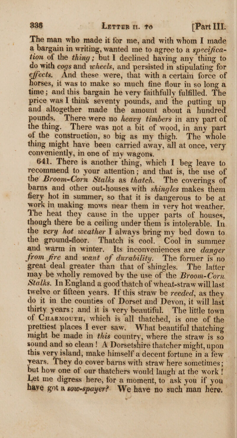 The man who made it for me, and with whom I made a bargain in writing, wanted me to agree to a specifica- tion of the thing; but I declined having any thing to do with cogs and wheels, and persisted in stipulating for effects. And these were, that with a certain force of horses, it was to make so much fine flour in so long a time ; and this bargain he very faithfully fulfilled. The price was I think seventy pounds, and the putting up and altogether made the amount about a hundred pounds. There were no heavy timbers in any part of the thing. There was not a bit of wood, in any part of the construction, so big as my thigh. The whole thing might have been carried away, all at once, very conveniently, in ene of my wagons. t 641. There is another thing, which I beg leave to recommend to your attention; and that is, the use of the Broom-Corn Stalks as thatch. The coverings of barns and other out-houses with shingles makes them fiery hot in summer, so that it is dangerous to be at work in making mows near them in very hot weather, The heat they cause in the upper parts of houses, though there be a ceiling under them is intolerable. In the very hot weather I always bring my bed down to the ground-floor. Thatch is cool. Cool in summer and warm in winter. Its inconveniences are danger rom fire and want of durability. The former is no — great deal greater than that of shingles. The latter may be wholly removed by the use of the Broom-Corn Stalks. In England a good thatch of wheat-straw will last _ twelve or fifteen years. If this straw be reeded, as the do it in the counties of Dorset and Devon, it will last thirty years; and it is very beautiful. The little town — of Cuarmourn, which is all thatched, is one of the prettiest places I ever saw. What beautiful thatching might be made in this country, where the straw is so sound and so clean! A Dorsetshire thatcher might, upon this very island, make himself a decent fortune in a few years, They do cover barns with straw here sometimes; but how one of our thatchers would laugh at the work ! Let me digress here, for a moment, to ask you if you haye got a sow-spayer?, We have no such man here.