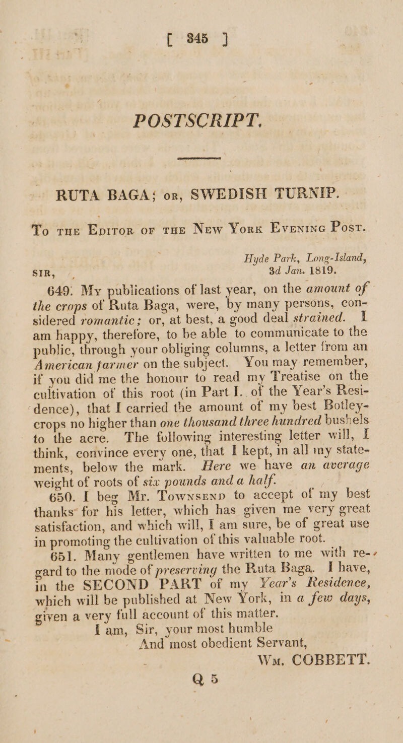 POSTSCRIPT. el RUTA BAGA; or, SWEDISH TURNIP. To tie Eprror or tun New Yorx Evenine Post. Hyde Park, Long-Island, SIR, 3d Jan. 1819. 649. My publications of last year, on the amount of the crops of Ruta Baga, were, by many persons, con- sidered romantic; or, at best, a good deal strained. 1 am happy, therefore, to be able to communicate to the public, through your obliging columns, a letter from an American farmer on the subject. You may remember, if you did me the honour to read my Treatise on the cultivation of this root (in Part I. of the Year’s Resi- ‘dence), that I carried the amount of my best Botley- crops no higher than one thousand three hundred bushels to the acre. The following interesting letter will, I think, convince every one, that I kept, in all my state- ments, below the mark. Here we have an average weight of roots of six pounds and a half. 650. I beg Mr. Townsenp to accept of my best thanks* for his letter, which has given me very great satisfaction, and which will, [ am sure, be of great use in promoting the cultivation of this valuable root. 651. Many gentlemen have written to me with re-- gard to the mode of preserving the Ruta Baga. I have, in the SECOND PART of my Year’s Residence, which will be published at New York, in a few days, given a very full account of this matter. Lam, Sir, your most humble And most obedient Servant, Wm. COBBETT. Q5