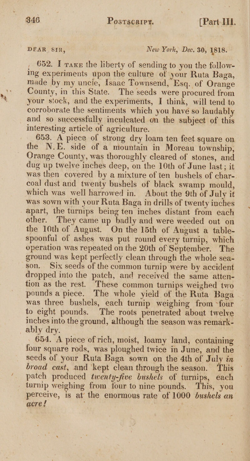 DEAR SIR, ; New York, Dec. 30, 1818. , 652. T raxe the liberty of sending to you the follow- ing experiments upon the culture of your Ruta Baga, made by my uncie, Isaac Townsend, Esq. of Orange County, in this State. The seeds were procured from your stock, and the experiments, I think, will tend to corroborate the sentiments which you havé so laudabl interesting article of agriculture. 653. A piece of strong dry loam ten feet square on the N.E. side of a mountain in Moreau township, Orange County, was thoroughly cleared of stones, and dug up twelve inches deep, on the 10th of June last; it was then covered by a mixture of ten bushels of char- coal dust and twenty bushels of black swamp mould, which was well harrowed in. About the 9th of July it was sown with your Ruta Baga in drills of twenty inches other. They came up badly and were weeded out on the 10th of August. On the 15th of August a table- spoonful of ashes was put round every turnip, which operation was repeated on the 20th of September. The ground was kept perfectly clean through the whole sea- son. Six seeds of the common turnip were by accident dropped into the patch, and received the same atten- tion as the rest. These common turnips weighed two pounds a piece. The whole yield of the Ruta Baga was three bushels, each turnip weighing from ~four to eight pounds. The roots penetrated about twelve inches into the ground, although the season was remark- . 654. A piece of rich, moist, loamy land, containing four square rods, was ploughed twice in June, and the seeds of your Ruta Baga sown on the 4th of July in broad cast, and ‘kept clean through the season. This patch produced twenty-five bushels of turnips, each turnip weighing from four to nine pounds. This, you perceive, is at’ the enormous rate of 1000 bushels an acre! e