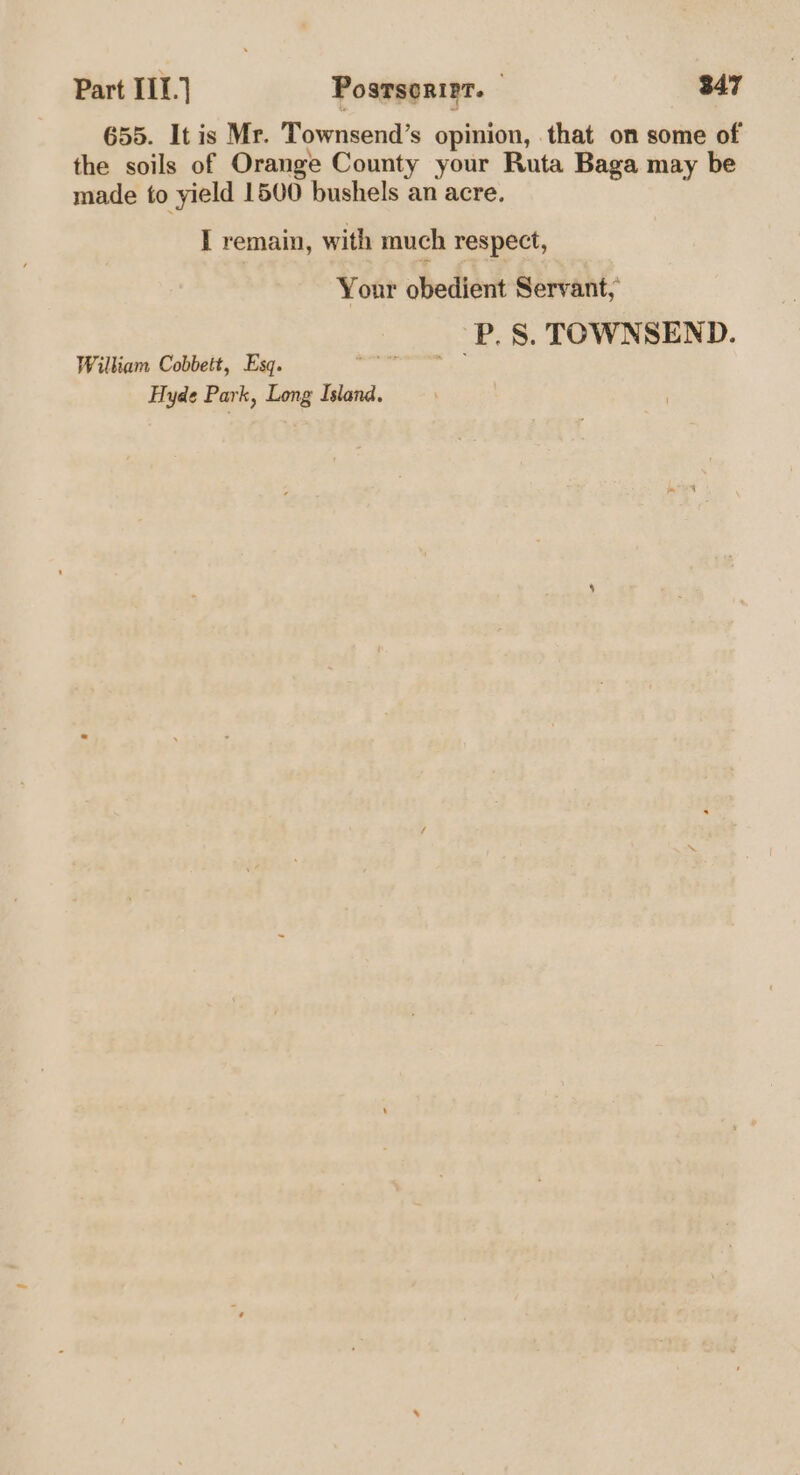 655. It is Mr. Townsend’s opinion, that on some of the soils of Orange County your Ruta Baga may be made to yield 1500 bushels an acre. I remain, with much respect, Your obedient Servant, P. 8S. TOWNSEND. William Cobbett, Esq. ao) Hyde Park, Long Island.