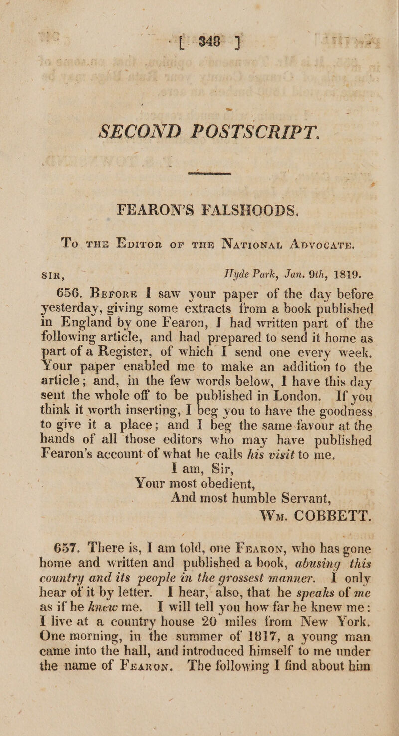 SECOND POSTSCRIPT. FEARON’S FALSHOODS. To the Epiror or tus Nariona, ADVOCATE. SIR, Hyde Park, Jan. 9th, 1819. 656. Berore I saw your paper of the day before yesterday, giving some extracts from a book published in England by one Fearon, I had written part of the following article, and had prepared to send it home as part of a Register, of which I send one every week. Your paper enabled me to make an addition to the article; and, in the few words below, I have this day sent the whole off to be published in London. If you think it worth inserting, I beg you to have the goodness to give it a place; and I beg the same-favour at the hands of all those editors who may have published Fearon’s account of what he calls his visit to me. I am, Sir, Your most obedient, And most humble Servant, Wma. COBBETT. 657. There is, I am told, one Fraron, who has gone home and written and published a book, abusing this country and its people in the grossest manner. I only hear of it by letter. I hear, also, that he speaks of me as if he knew me. I will tell you how far he knew me: I live at a country house 20 miles from New York. One morning, in the summer of 1817, a young man came into the hall, and introduced himself to me under the name of Fearon, The following I find about him