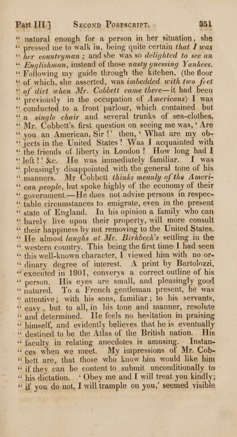 * natural enough for a person in her situation, she ‘« pressed me to walk in, being quite certain that J was ‘“ her countryman ; and she was so delighted to see an ‘“ Englishman, instead of those nasty guessing Yankees. ‘“ Following my guide through the kitchen, (the floor ‘of which, she asserted, was imbedded with two feet “of dirt when Mr. Cobbett came there—it had been “previously in the occupation of Americans) 1 was ‘‘ conducted to a front’ parlour, which contained but ‘a single chair and several trunks of sea-clothes. “‘ Mr. Cobbett’s first question on seeing me was, ‘ Are ‘you an American, Sir!’ then,‘ What are my ob- ‘‘ jects in the United States? Was I acquainted with “the friends of liberty in London? How long had I ‘left?’ &amp;e. He was immediately familiar. I was “ pleasingly disappointed with the general tone of his “manners. Mr Cobbett thinks meanly of the Ameri- ‘“ can people, but spoke highly of the economy of their ‘“ vovernment.—He does not advise persons in respec- ‘‘ table circumstances to emigrate, even in the present “state of England. In his opinion a family who can “barely live upon their property, will more consult ‘‘ their happiness by not removing to the United States. “He almost laughs at Mr. Birkbeck’s settling in the ‘“ western country. This being the first time I had seen ‘“‘ this well-known character, | viewed him with no ore ‘“‘dinary degree of interest. A print by Bartolozzi, “executed in 1801, converys a correct outline of his ‘‘ person. His eyes are small; and pleasingly good ‘natured. To a French gentleman present, he was ‘“ attentive; with his sons, familiar; to his servants, ‘easy, but to all,in his tone and manner, resolute ‘“‘ and determined. He feels no hesitation in praising ‘‘ himself, and evidently believes that he is eventually -“ destined to be the Atlas of the British nation. His faculty in relating anecdotes is amusing. _Instan- ‘¢ ces when we meet. My inipressions of Mr. Cob- “bett are, that those who know him would like him “if they can be content to submit unconditionally to — ‘‘ his dictation. ‘ Obey me and I will treat you kindly; if you do not, I will trample on you,’ seemed visible