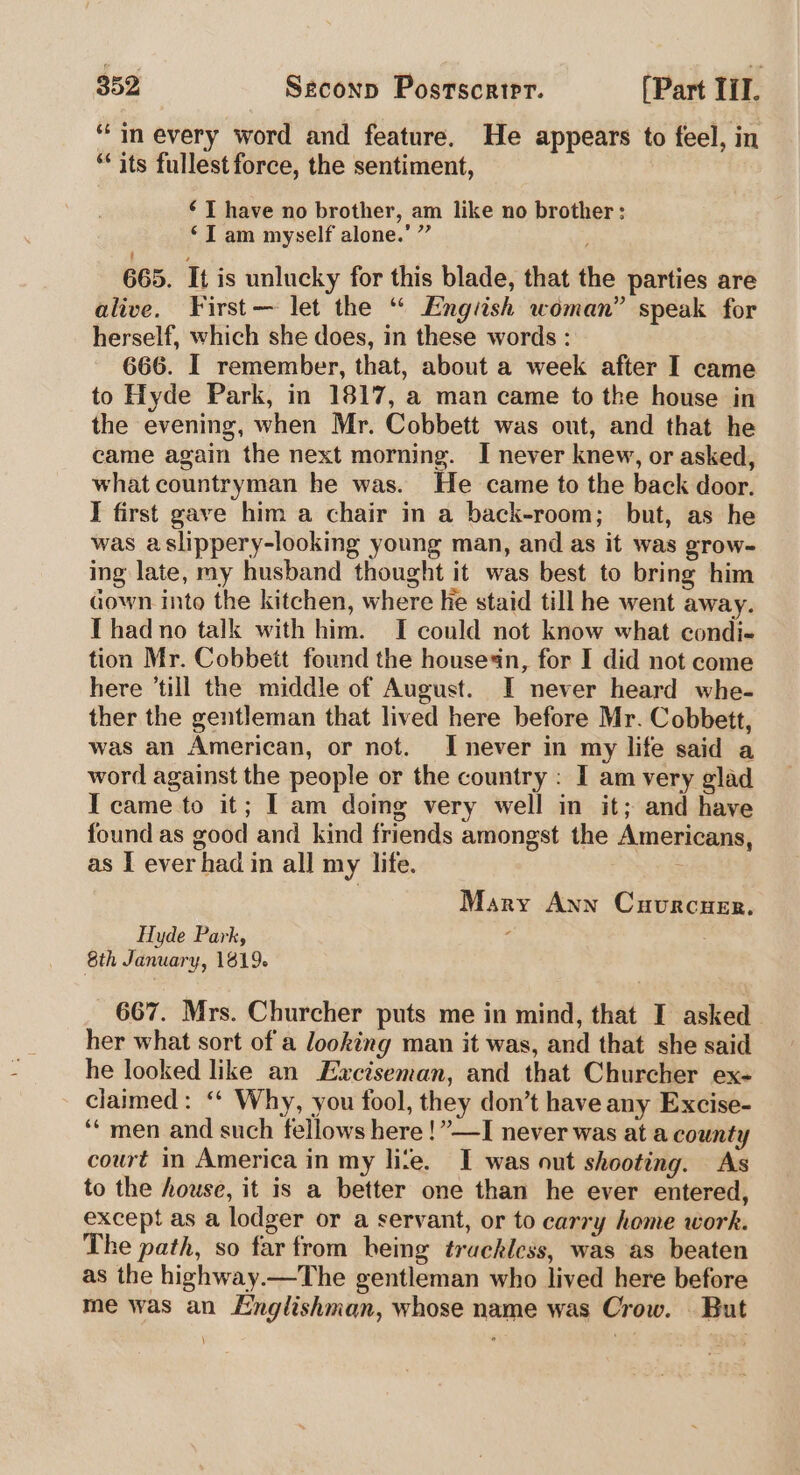 “in every word and feature. He appears to feel, in ** its fullest force, the sentiment, ‘TI have no brother, am like no brother: ‘I am myself alone.’ ” 665. It is unlucky for this blade, that the parties are alive. First— let the “ Engiish woman” speak for herself, which she does, in these words : 666. I remember, that, about a week after I came to Hyde Park, in 1817, a man came to the house in the evening, when Mr. Cobbett was out, and that he came again the next morning. I never knew, or asked, what countryman he was. He came to the back door. I first gave him a chair in a back-room; but, as he was aslippery-looking young man, and as it was grow- ing late, my husband thought it was best to bring him down into the kitchen, where he staid till he went away. Thad no talk with him. I could not know what condi- tion Mr. Cobbett found the housesn, for I did not come here ‘till the middle of August. I never heard whe- ther the gentleman that lived here before Mr. Cobbett, was an American, or not. Inever in my life said a word against the people or the country : I am very glad I came to it; I am doing very well in it; and have found as good and kind friends amongst the Americans, as I ever had in all my life. : Mary Ann Cuvurcuer. Hyde Park, 8th January, 1819. 667. Mrs. Churcher puts me in mind, that I asked her what sort of a looking man it was, and that she said he looked like an Exciseman, and that Churcher ex- claimed: ‘‘ Why, you fool, they don’t have any Excise- ‘“ men and such fellows here ! ”—I never was at a county court in America in my lite. I was out shooting. As to the house, it is a better one than he ever entered, except as a lodger or a servant, or to carry home work. The path, so far from hemg trackiess, was as beaten as the highway.—The gentleman who lived here before me was an Englishman, whose name was Crow. | But \