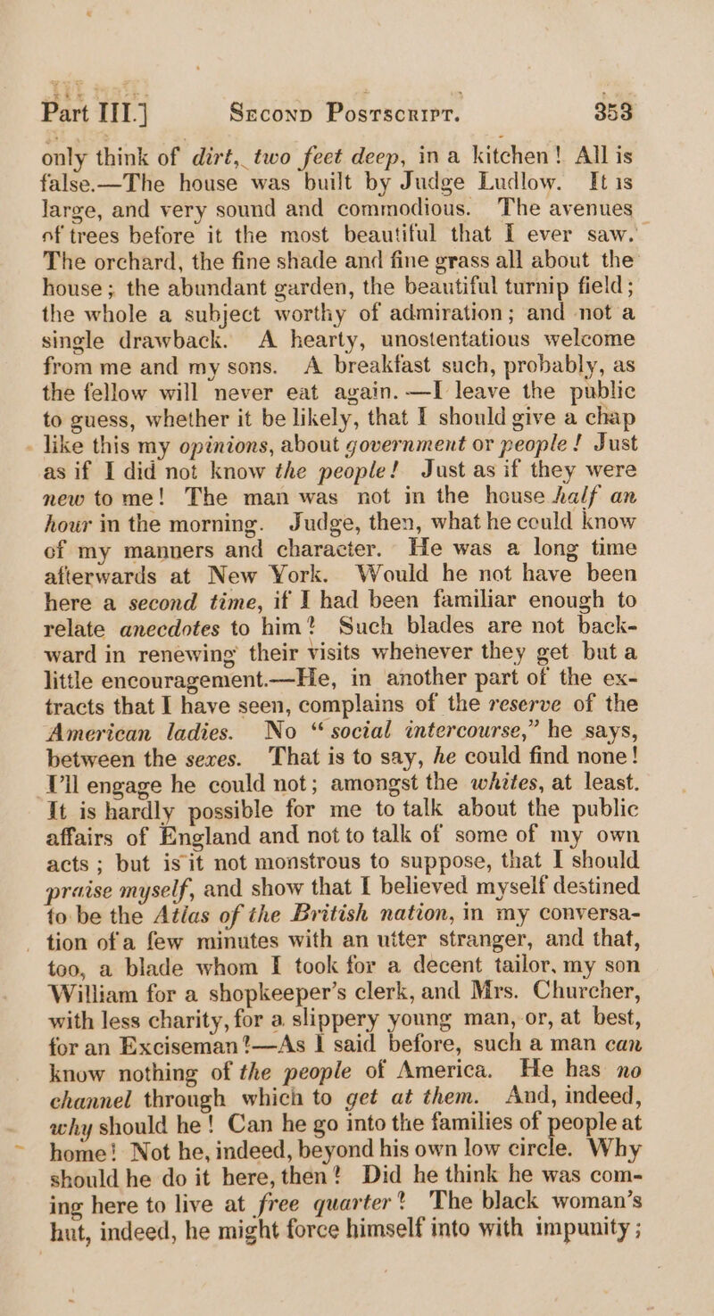 only think of diré,_ two feet deep, ina kitchen! All is false.—The house was built by Judge Ludlow. It is Jarge, and very sound and commodious. The avenues of trees before it the most beautiful that I ever saw. The orchard, the fine shade and fine grass all about the house ; the abundant garden, the beautiful turnip field ; the whole a subject worthy of admiration; and not a single drawback. A hearty, unostentatious welcome from me and my sons. A breakfast such, probably, as the fellow will never eat again. —I leave the public to guess, whether it be likely, that I should give a chap . like this my opinions, about government or people! Just as if I did not know the people! Just as if they were new tome! The man was not in the house half an hour in the morning. Judge, then, what he could know of my manners and character. He was a long time afterwards at New York. Would he not have been here a second time, if I had been familiar enough to relate anecdotes to him? Such blades are not back- ward in renewing’ their visits whenever they get but a little encouragement.—He, in another part of the ex- tracts that I have seen, complains of the reserve of the American ladies. No “ social intercourse,” he says, between the sexes. That is to say, he could find none! Vil engage he could not; amongst the whites, at least. It is hardly possible for me to talk about the public affairs of England and not to talk of some of my own acts ; but is it not monstrous to suppose, that I should praise myself, and show that I believed myself destined to be the Atlas of the British nation, in my conversa- - tion ofa few minutes with an utter stranger, and that, too, a blade whom [I took for a decent tailor, my son William for a shopkeeper’s clerk, and Mrs. Churcher, with less charity, for a slippery young man, or, at best, for an Exciseman’—As | said before, such a man can know nothing of the people of America. He has no channel through which to get at them. And, indeed, why should he! Can he go into the families of people at home! Not he, indeed, beyond his own low circle. Why should he do it here, then? Did he think he was com- ing here to live at free quarter? The black woman’s hut, indeed, he might force himself into with impunity ;