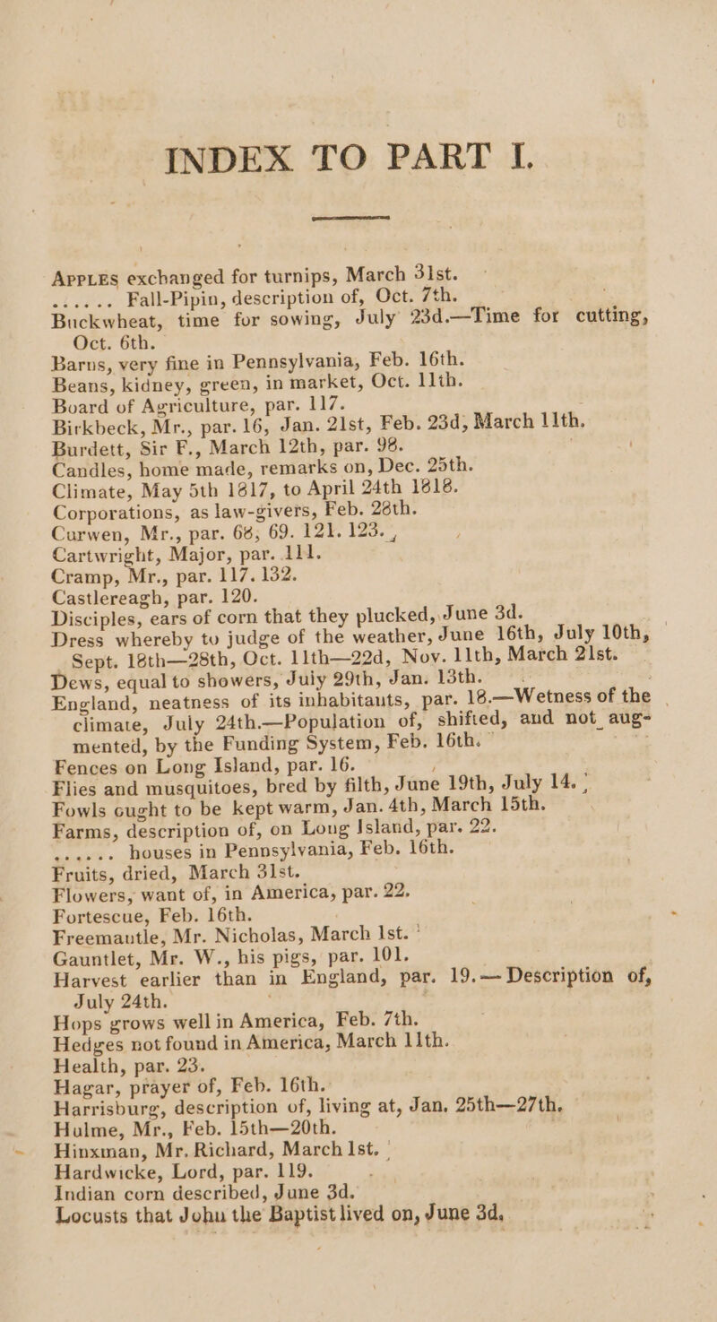 INDEX TO PART L AppLes exchanged for turnips, March 3ist. ...... Fall-Pipin, description of, Oct. 7th. Buckwheat, time for sowing, July 23d.—Time for cutting, Oct. 6th. Barus, very fine in Pennsylvania, Feb. 16th. Beans, kidney, green, in market, Oct. 11th. Board of Agriculture, par. 117. Birkbeck, Mr., par. 16, Jan. 2lst, Feb. 23d, March I1th. Burdett, Sir F., March 12th, par. 98. Candles, home made, remarks on, Dec. 25th. Climate, May 5th 1817, to April 24th 1618. Corporations, as law-givers, Feb. 26th. Curwen, Mr., par. 66, 69. 121. 123. , Cartwright, Major, par. 11. Cramp, Mr., par. 117. 132. Castlereagh, par. 120. Disciples, ears of corn that they plucked, June 3d. . Dress whereby tu judge of the weather, June 16th, July 10th, © “Sept. 18th—28th, Oct. 11th—22d, Noy. llth, March 2lst. Dews, equal to showers, July 29th, Jan. 13th. England, neatness of its inhabitauts, par. 18.—Wetness of the | climate, July 24th.—Population of, shifted, aud not aug- mented, by the Funding System, Feb. 16th. ” . Fences on Long Island, par. 16. Flies and musquitoes, bred by filth, June 19th, July 14. : Fowls cught to be kept warm, Jan. 4th, March 15th. Fortescue, Feb. 16th. Freemautle, Mr. Nicholas, March Ist. ° Gauntlet, Mr. W., his pigs, par. 101. Harvest earlier than in England, par. 19.—- Description of, July 24th. ; ; Hops grows well in America, Feb. 7th. Hedges not found in America, March 11th. Health, par. 23. Hagar, prayer of, Feb. 16th. Harrisburg, description of, living at, Jan, 25th—27th. Hulme, Mr., Feb. 15th—20th. | Hinxman, Mr, Richard, March Ist. | Hardwicke, Lord, par. 119. Indian corn described, June 3d. Locusts that Johu the Baptist lived on, June 3d,