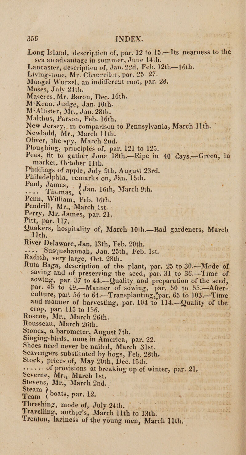 Long Island, description of, par. 12 to 15.—Its nearness to the sea an advantage in summer, June 14th. Lancaster, description of, Jan. 22d, Feb. 12th—16th. Livingstone, Mr. Chancellor, par. 25. 27. Mangel Wurzel, an indifferent root, par. 26. Moses, July 24th. | Maseres, Mr. Baron, Dec. 16th. M‘Kean, Judge, Jan. 10th. M‘Allister, Mr., Jan. 28th. Malthus, Parson, Feb. 16th. : aes New Jersey, in comparison to Pennsylvania, March 11th. Newbold, Mr., March llth. | Oliver, the spy, March 2nd. Ploughing, principles of, par. 121 to 125. : Peas, fit to gather June 18th—Ripe in 40 cays.—Green, in market, October 11th. Puddings of apple, July 9th, August 23rd. Philadelphia, remarks on, Jan. 15th. shaist oe tan. 16th, March 9th. Penn, William, Feb. 16th. Pendrill, Mr., March Ist. - Perry, Mr. James, par. 21. Pitt, par. 117. Quakers, hospitality of, March 10th.—Bad gardeners, March Iith. River Delaware, Jan. 13th, Feb. 20th. H +s Susquehannah, Jan. 25th, Feb. Ist. Radish, very large, Oct. 28th.  Ruta Baga, description of the plant, par. 25 to 30.—Mode of . Saving and of preserving the seed, par. 31 to 36.—Time of sowing, par. 37 to 44.—Quality and preparation of the seed, par. 45 to 49.—Manner of sowing, par. 50 to 05.—After- culture, par. 56 to 64.—Transplanting,par. 65 to 103.—Time _ and manner of harvesting, par. 104 to 114.—Quality of the. crop, par. 115 to 156. F Roscoe, Mr., March 26th. ‘ Rousseau, March 26th. Stones, a barometer, August 7th. Singing-birds, none in America, par. 22. Shoes need never be nailed, March 31st. ' Scavengers substituted by hogs, Feb. 28th. Stock, prices of, May 20th, Dec. 15th. ete iuncube of provisions at breaking up of winter, par, 21. Severne, Mr,, March Ist. Stevens, Mr., March 2nd. oe t boats, par. 12, 5 8, Sebi: Threshing, mode of, July 24th, ©. As Travelling, auther’s, March 11th to 13th. — Trenton, laziness of the young men, March ]]th. |