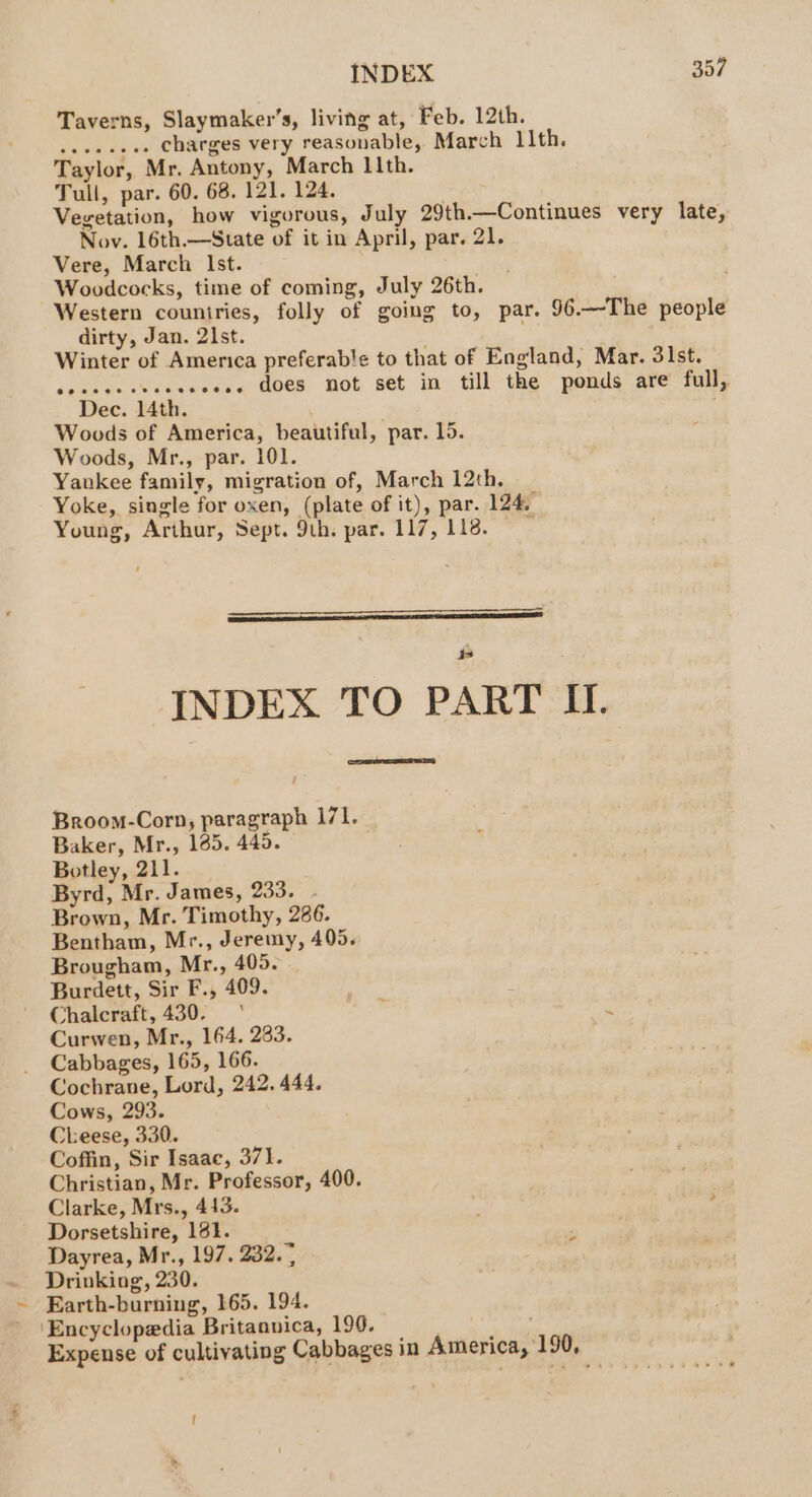 Taverns, Slaymaker’s, living at, Feb. 12th. ..eeseee Charges very reasonable, March 11th. Taylor, Mr. Antony, March 11th. Tull, par. 60. 68. 121. 124. Vegetation, how vigorous, July 29th.—Continues very late, Nov. 16th.—State of it in April, par. 21. Vere, March lst. Woodcocks, time of coming, July 26th. Western couniries, folly of going to, par. 96.—-The people dirty, Jan. 2st. Winter of America preferable to that of England, Mar. 3lst. .e.. does not set in till the ponds are full, Dec. 14th. . Woods of America, beautiful, par. 15. Woods, Mr., par. 101. Yankee family, migration of, March 12th. Yoke, single for oxen, (plate of it), par. 124. Young, Arthur, Sept. 9th. par. 117, 118. —————— INDEX TO PART II. na Broom-Corn, paragraph 171. Baker, Mr., 185. 440. Botley, 211. Byrd, Mr. James, 233. - Brown, Mr. Timothy, 286. Bentham, Mr., Jeremy, 405. Brougham, Mr., 405. Burdett, Sir F., 409. Chalcraft, 430.‘ Curwen, Mr., 164. 283. Cabbages, 165, 166. Cochrane, Lord, 242. 444. Cows, 293. Cheese, 330. Coffin, Sir Isaac, 371. Christian, Mr. Professor, 400. Clarke, Mrs., 413. . Dorsetshire, 161. ; Dayrea, Mr., 197. 232. ; Drinking, 230. Earth-burning, 165. 194. ‘Encyclopedia Britannica, 190. : Expense of cultivating Cabbages in America, 190, t