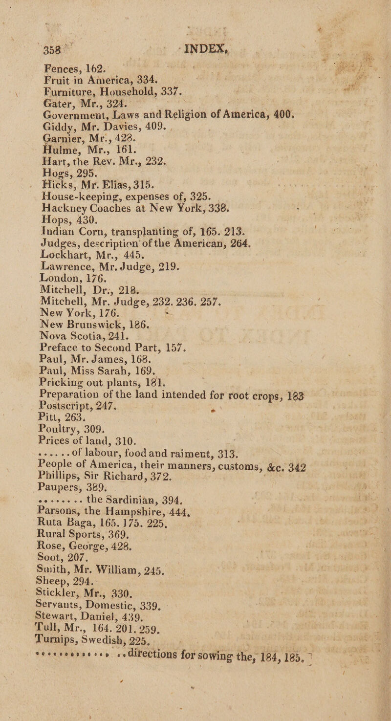 Fences, 162. TO Was oe , ret ee Fruit in America, 334. Ie Furniture, Household, 337. : i Gater, Mr., 324. | Coveruneo Laws and Religion of Atherice; 400. Giddy, Mr. Davies, 409. . Garnier, Mr., 428. Hulme, Mr., 161. Hart, the Rev. Mr., 232. Hogs, 295. Hicks, Mr. Elias, 315. House-keeping, expenses of, 325. Hackney Coaches at New York, 338. Hops, 430. Indian Corn, transplanting of, 165. 213. Judges, description of the American » 264, Lockhart, Mr., 445. Lawrence, Mr. Judge, 219. London, 176. Mitchell, Dr., 218. Mitchell, Mr. Judge, 232. 236, 257. New York, 176. New Brunswick, 186. Nova Scotia, O41. Preface to Second Part, 157. Paul, Mr. James, 168. Paul, Miss Sarah, 169. Pricking out plants, 181. Preparation of the land intended for root crops, 183 Postscript, 247. | ; Pitt, 263. Poultry, 309. Prices of land, 310. Meets of labour, food and raiment, 313. People of America, their manners, customs, &amp;c. 342 Phillips, Sir Richard, 372. Paupers, 389. raiels Cish oe the Sardinian, 394. Parsons, the Hampshire, 444, Ruta Baga, 165.175. 225, Rural Sports, 369. Rose, George, 428. Soot, 207. Smith, Mr. William, 245. Sheep, 294. Stickler, Mr., 330. Servants, Domestic, 339. Stewart, Daniel, 439, Tull, Mr., 164. 201. 259, Turnips, Swedish, 225, Se ceeoonoe cen. . directions for sowing the; 184, 185, a ¢