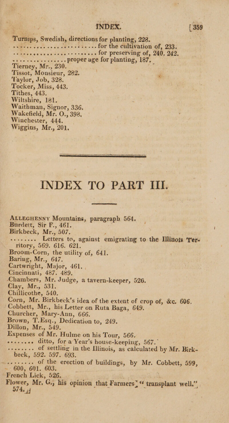 Turnips, Swedish, directions for planting, 228. - pW cc voce voce cdtoceee.s. fOr the CHitWation Gf, 233; : ikea «e's +... for preserving of, 240, 242, aia Od ci een we proper age for planting, 187, Tierney, Mr., 230. . Tissot, Monsieur, 282, P Taylor, Job, 328. Tocker, Miss, 443. Tithes, 443, Wiltshire, 181. Waithman, Signor, 336. Wakefield, Mr. O., 393. Winchester, 444. Wiggins, Mr., 201, INDEX TO PART IIL. ALLEGHENNY Mountains, paragraph 564, Burdett, Sir F., 461. ) Birkbeck, Mr., 507. y . -++.-e. Letters to, against emigrating to the Illinois rer- ritory, 569. 616. 621. Broom-Corn, the utility of, 641. Baring, Mr., 647. Cartwright, Major, 461, , Cincinnati, 487. 489. ‘Chambers, Mr. Judge, a tavern-keeper, 526. Clay, Mr., 531. Chillicothe, 540. Corn, Mr. Birkbeck’s idea of the extent of crop of, &amp;c. 606. Cobbett, Mr., his Letter on Ruta Baga, 649. Churcher, Mary-Ann, 666. Brown, T.Esq., Dedicatiun to, 249. Dillon, Mr., 549. Expenses of Mr. Hulme on his Tour, 566. eeeseeee ditto, for a Year’s house-keeping, 567.” ee pe of settling in the Illinois, as calculated by Mr. Birk- beck, 592. 597. 693. ~+esse+. Of the erection of buildings, by Mr. Cobbett, 599, ~ 600, 691. 603. French Lick, 526. prot, Mr. G,, his opinion that Farmers; ‘ transplant well.” , 574, 44 :