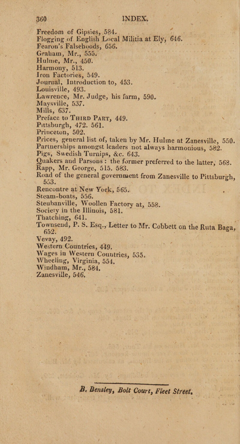 Freedom of Gipsies, 584... ri Flogging of English Local Militia at Ely, 646. Fearon’s Falsehvoods, 656. eer Graham, Mr., 555. Hulme, Mr., 450. Harmony, 513. Tron Factories, 549. Jourzal, Introduction to, 453. Louisville, 493. Lawrence, Mr. Judge, his farm, 596. Maysville, 537. Mills, 637. Preface to THIRD Part, 449. . Pittsburgh, 472. 561. Princeton, 502. Prices, general list of, taken by Mr. Hulme at Zanesville, 550. Partnerships amongst leaders not always harmonious, 582. Pigs, Swedish Turnips, &amp;c. 643. Quakers and Parsons: the former preferred to the latter; 563. Rapp, Mr. George, 515. 583. ee of the general government from Zanesville to Pittsburgh, 03. i Rencontre at New York, 565. Steam-boats, 556. Steuhanville, Woollen Factory at, 558. Society in the Illinois, 581, Thatching, 641. 24 fosmeens: P. S. Esq., Letter to Mr. Cobbett on the Ruta Baga, Vevay, 492. Western Countries, 449, Wages in Western Countries, 535, Wheeling, Virginia, 554, Windham, Mr., 584, Zanesville, 546, Een I IEES EOE B. Bensley, Bolt Court, Fleet Street,