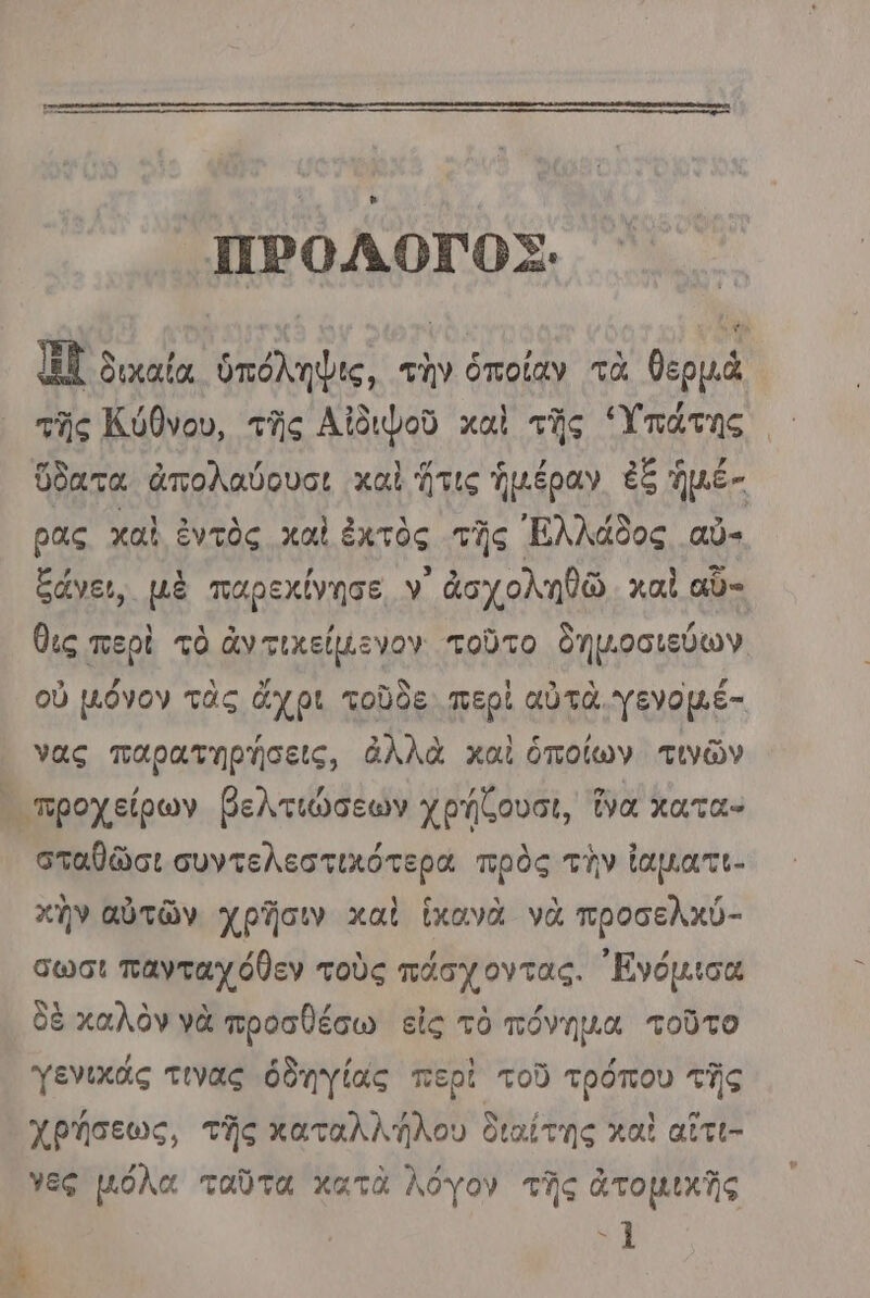 ο- “ή ΗΠΡΟΛΟΓΟΣ. | κ ὴ δικαία ὑπόληψις, τὴν ὁποίαν τὰ θερμὰ τῆς Κύθνου, τῆς Αἰδιφοῦ καὶ τῆς “Υπάτης ὕδατα ἀπολαύουσι καὶ ἥτις ἡμέραν ἐξ ἡμέ- ρας χαὶ ἐντὸς χαὶ ἐκτὸς τῆς Ἑλλάδος αὖ- ξάνει, μὲ παρεχίνησε Υ' ἀσχοληθῶ καὶ αὖ-. θις περὶ τὸ ἄν τικείµενον τοῦτο δημ.οσιεύων οὐ µόνον τὰς ἄχρι τοῦδε. περὶ αὐτὰ. γενομέ- νας παρατηρήσεις, ἀλλὰ καὶ ὁποίων τινῶν σταθῶσι συντελεστικότερα πρὸς τὴν ἱαματι- κὴν αὐτῶν χρῆσιν καὶ ἱκανὰ νὰ προσελκύ- σωσι πανταχόθεν τοὺς πάσχοντας. ᾿Εγόμισα δὲ καλὸν νὰ προσθέσω εἰς τὸ πόνηµα τοῦτο γενικάς τινας ὁδηγίας περὶ τοῦ τρόπου τῆς χρήσεως, τῆς καταλλήλου διαίτης καὶ αἴτι- νες µόλα ταῦτα κατὰ λόγον τῆς ἀτομικῆς ο