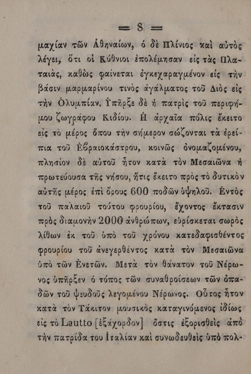 ε.. Ὁὃ τς µαχίαν τῶν ἀθηναίων, ὁ δὲ Πλίνιος καὶ αὐτὸς λέγει, ὅτι οἱ Κύθνιοι ἐπολέμησαν εἰς τὰς Πλα- ταιὰς, καθὼς φαίνεται ἐγκεχαραγμένον εἰς τὸν βάσιν µαρμµαρίνου τινὸς αγάλματος τοῦ Διὸς εἰς τὴν ὀλυμπίαν. Υπῆρξε δὲ ἡ πατρὶς τοῦ περιφή- μου ζωγράφου Κιδίου. Ἡ ἀρχαῖα πόλις ἔκειτο εις τὸ µέρος ὅπου τὴν σήμερον σώζονται τὰ ἐρεί- πια τοῦ Βθραιοκάστρου, κοινῶς ὀνομαζομένου, πλησίον δὲ αὐτοῦ τον κατὰ τὸν Μεσαιῶνα ἡ πρωτεύουσα τῆς νήσου, ἥτις ἔκειτο πρὸς τὸ δυτικὸν αὐτῆς µέρος ἐπὶ ὄρους 6000 ποδῶν ὑψηλοῦ. Ἐντὸς τοῦ παλαιοῦ τούτου φρουρίου, ἔχοντος ἔκτασιν πρὸς διαμονὴν 2000 ἀνθρώπων, εὑρίσκεται σωρὸς λίθων ἐκ τοῦ ὑπὸ τοῦ χρόνου κατεδαφισθέντος Φρουρίου τοῦ ἀνεγερθέντος κατὰ τὸν Μεσαιῶνα ὑπὸ τῶν Ἠνετῶν. Μετὰ τὸν θάνατον τοῦ Νέρω- νος ὑπῆρξεν ὁ τόπος τῶν συναθροίσεων τῶν όπα- δῶν τοῦ φευδοῦς λεγομένου Νέρωνος. Οὗτος ἦτον κατὰ τὸν Τάκιτον μουσικὸς καταγινόµενος ἰδίως εἰς τὸ 11110 [ἐξάχορδον] ὅστις ἐξοριαθεὶς ἀπὸ τὴν πατρίδα του [ταλίαν καὶ συνωδευθεὶς ὑπὸ πολ-