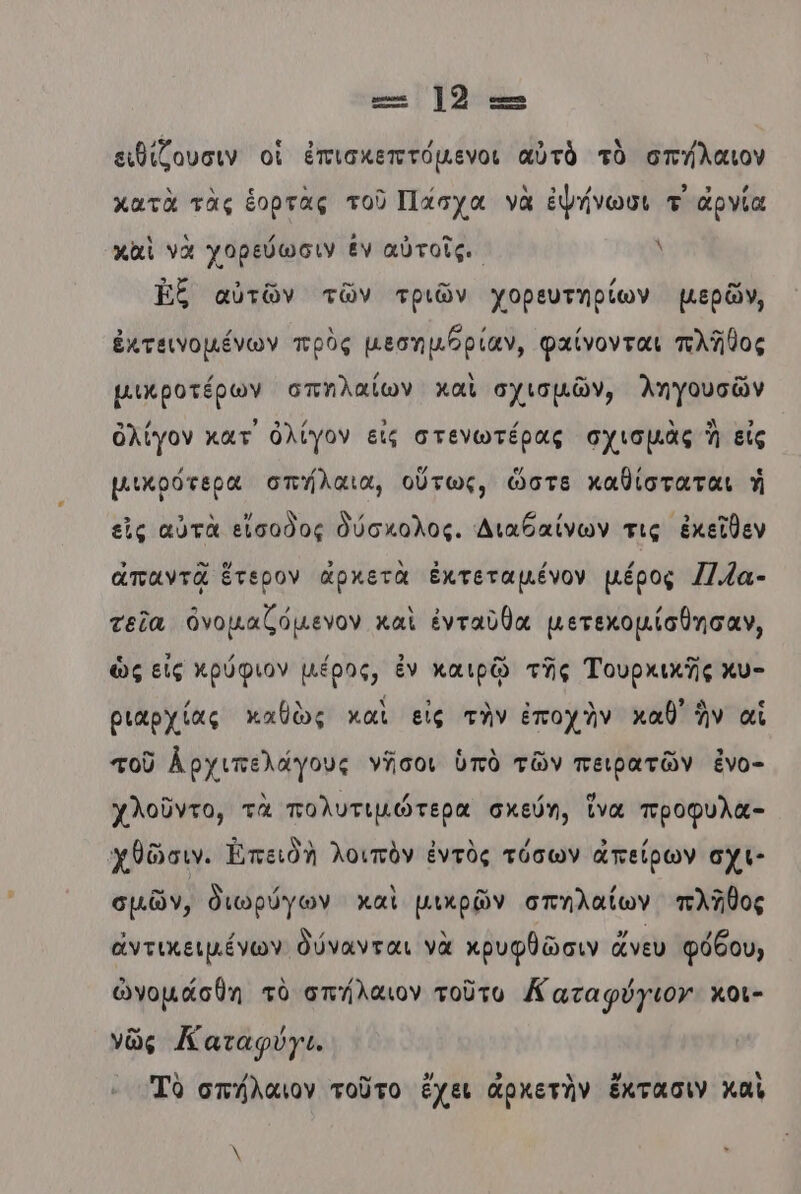 ε.-- Ἰδ ειθίζουσιν οἱ ἐπισκεπτόμενοι αὐτὸ τὸ σπήλαιον κατὰ τὰς ἑορτὰς τοῦ Πάσχα νὰ ἑψήνωσι τ ἀρνία κἀὶ νὰ χορεύωσιν ἐν αὐτοῖς. λ Ἐξ αὐτῶν τῶν τριῶν χορευτηρίων μερῶν, ἐκτεινομένων πρὸς µεσημβρίαν, φαίνονται πλῆθος µικροτέρων σπηλαίων καὶ σχισμῶν, ληγουσῶν ὀλίγον κατ ὀλίγον εἰς στενωτέρας σχισμὰς ἢ εἰς μικρότερα σπήλαια, οὕτως, ὥστε καθίσταται ἡ εἰς αὐτὰ εἴσοδος Φύσκολος. Διαβαίνων τις ἐκεῖθεν απαντᾷ ἕτερον ἀρκετὰ ἐκτεταμένον µέρος Π.ζα- τεῖα ὀνομαζόμενον καὶ ἐνταῦθα µετεκομίσθησαν, ὡς εἰς χρύφιον µέρος, ἐν καιρῷ τῆς Τουρχικῆς χυ- ριαρχίας καθὼς καὶ εἰς τὴν ἐποχὴν καθ’ ἣν αἱ τοῦ Αρχιπελάγους νῆσοι ὑπὸ τῶν πειρατῶν ἐνο- χλοῦντο, τὰ πολυτιμώτερα σχεύη, ἵνα προφυλα- χθῶσιν. Ἐπειδὴ λοιπὸν ἐντὸς τόσων ἀπείρων σχι- σμῶν, διωρύγων καὶ μικρῶν σπηλαίων πλῆθος ἀντικειμένων δύνανται νὰ κρυφθῶσιν ἄνευ φόδου, ὠγομάσθη τὸ σπήλαιον τοῦτο Καταφύγιον κοι- νῶς Καταφύγι. Τὸ σπήλαιον τοῦτο ἔχει ἀρχετὴν ἔκτασιν καὶ λ