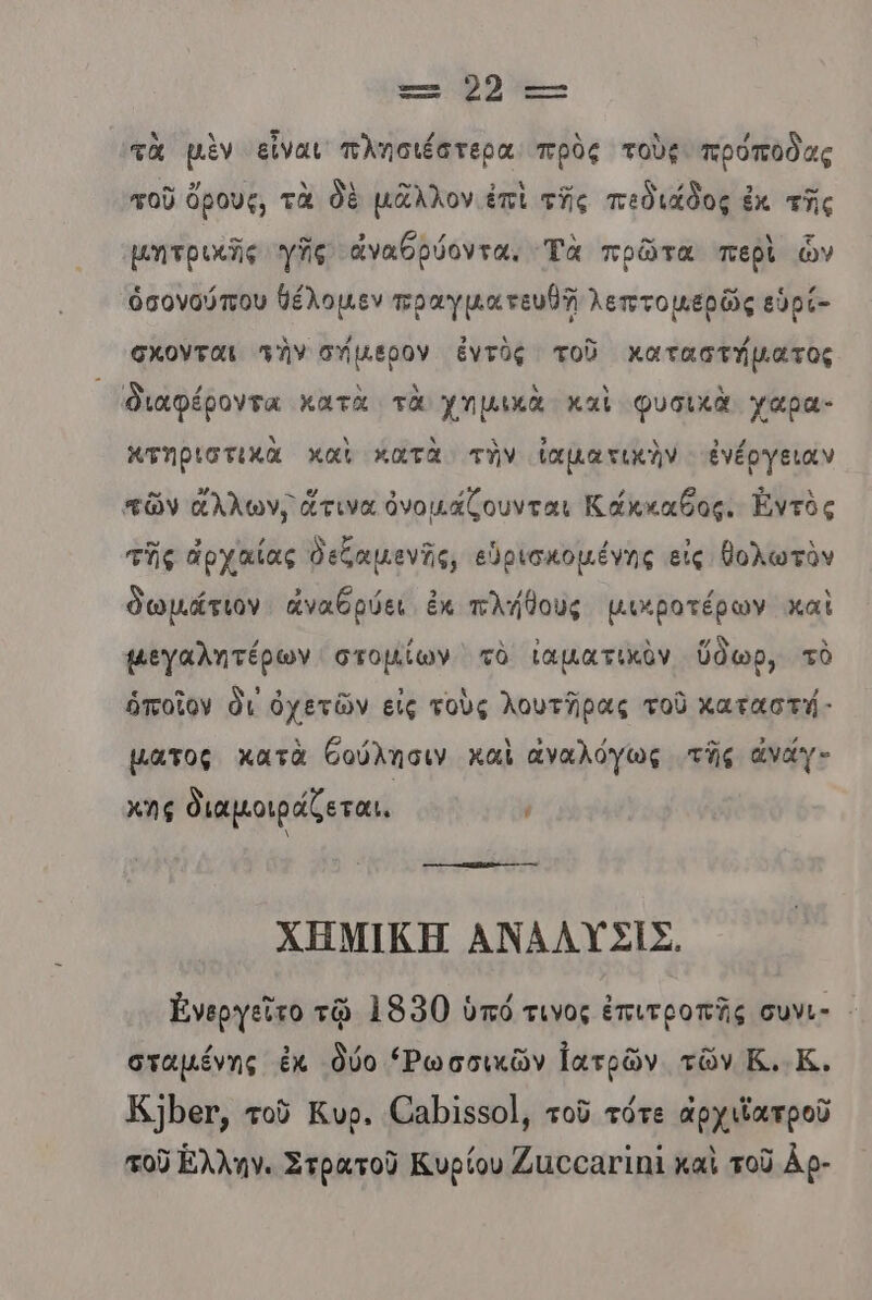 Ξ: 2 τ-- τὰ μὲν εἶναι πλησιέστερα πρὸς τοὺς πρόποδας τοῦ ὄρους, τὰ δὲ μᾶλλον ἐπὶ τῆς πεδιάδος ἐκ τῆς μητρικῆς γῆς ἀναθρύοντα. 'Ἑὰ πρῶτα πεβὶ ὧν ὁσονούπου θέλομεν πραγματευθῇ λεπτομερῶς εὑρί- σχονται τὴν σήμερον ἐντὺς τοῦ καταστήματος διαφέροντα κατὰ τὰ χημικὰ καὶ φυσικὰ γαρα- κτηριστικὰ καὶ κατὰ τὴν ἰαματικὴν ἐνέργειαν τῶν ἄλλων, ἅτινα ὀνομάζουνται Κάκκαθος. Ἐντὸς τῆς ἁρχαίας δεζαμανῆς, εὑρισκομένης εἰς θολωτὸν δωμάτιον ἀναθρύει ἐκ πλήθους μικροτέρων καὶ μεγαλητέρων στοµίων τὸ ἰαματικὸν ὕδωρ, τὸ ὁποῖον δι ὀχετῶν εἰς τοὺς λουτῆρας τοῦ χαταστή- µατος κατὰ θούλησιν καὶ αναλόγως τῆς ἀναγ- χῆς διαμοιράζεται. κο -ακκαίώρο----------- ΧΗΜΙΚΗ ΑΝΑΛΥΣΙΣ, Ἐνεργεῖτο τῷ 1950 ὑπό τινος ἐπιτροπῆς συνι- - σταµένης ἐκ δύο «Ρωσσικῶν ἰατρῶν τῶν Ε.Κ. Ἐ]ρευ, τοῦ Κυρ. (8Ρἱ55οΙ, τοῦ τότε ἀρχιϊατροῦ τοῦ Έλλην. Στρατοῦ Κυρίου Ζιοσαγιηϊ καὶ τοῦ Αρ-