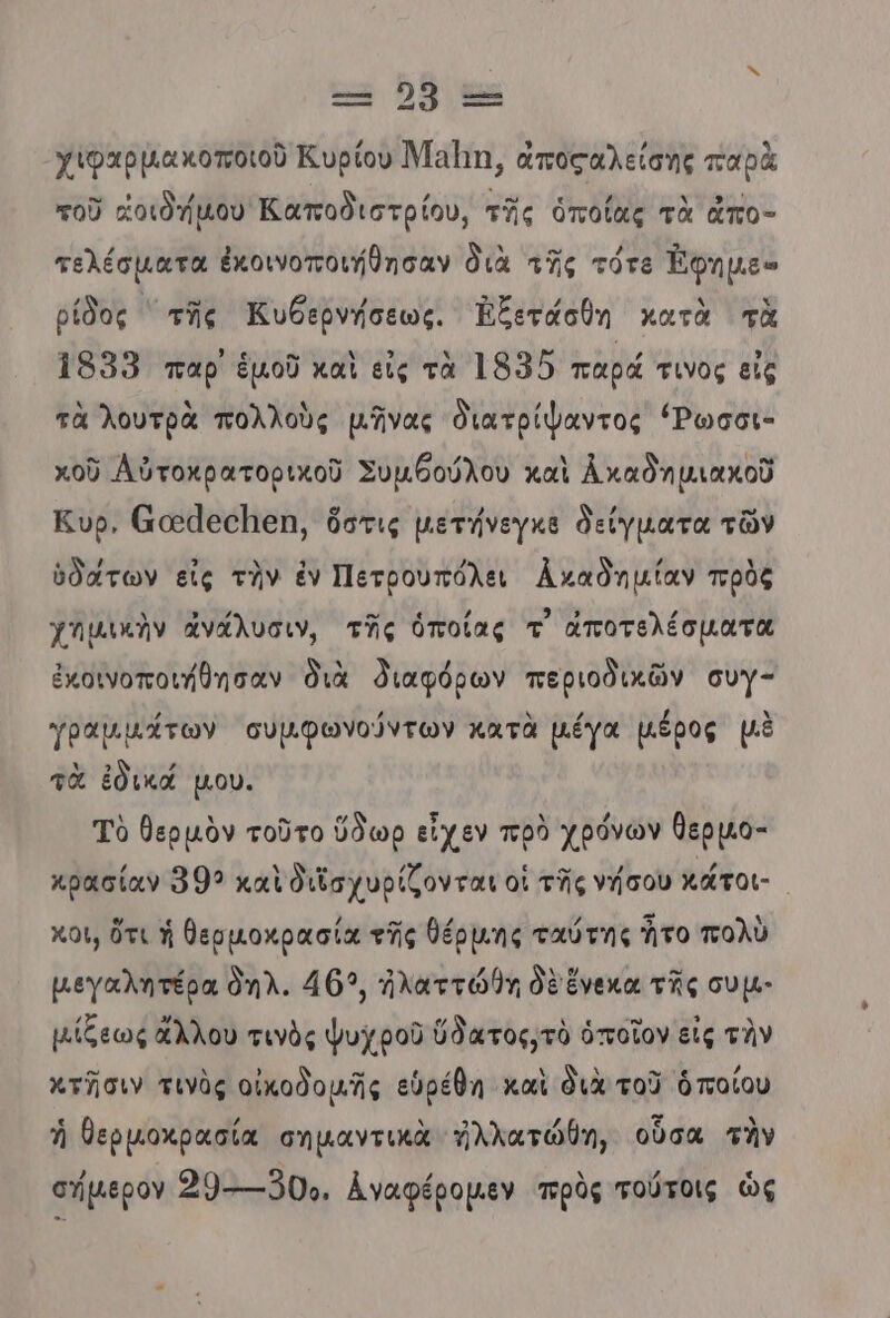 ο α--- χιφαρμακοποιοῦ Κυρίου Μαΐη, ἀποςαλείσης παρὰ τοῦ «οιδήµου Καποδιστρίου, τῆς ὁποίας τὰ ἀπο- τελέσματα ἐκοινοποιήθησαν διὰ τῆς τότε Έφημε» ρίδος ππῆς Κυθερνήσεως. Ἐξετάσθη κατὰ τὰ 1959 παρ ἐμοῦ καὶ εἰς τὰ 1955 παρά τινος εἰς τὰ λουτρὰ πολλοὺς μῆνας διατρίψαντος ΄Ῥωσοι- κοῦ Αὐτοκρατορικοῦ Συμθούλου καὶ ἆ καδημιακοῦ Κυρ, ἄαάσσπμεη, ὅστις µμετήνεγκὲ δείγµατα τῶν ὑδάτων εἰς τὴν ἐν Πετρουπόλει Αναδημίαν πρὸς χημικὴν ἀνάλυσιν, τῆς ὁποίας τ᾽ ἀποτελέσματα ἐκοινοποιήθησαν διὰ διαφόρων περιοδικῶν συγ- γραμμάτων σὐμφωνούντων κατὰ μέγα µέρος μὲ τὰ ἐδικά µου. Τὸ θερμὸν τοῦτο ὕδωρ εἶχεν πρὸ χρόνων θερµο- κρασίαν 992 καὶ διϊσχυρίζονται οἱ τῆς νήσου κάτοι- Χου, ὅτι ἡ θερμοκρασία τῆς θέρµης ταύτης ἦτο πολὺ μεγαλητέρα θηλ. 463, ἠλαττώθη δὲ ἕνεκα τῆς συµ- µίξεως ἄλλου τινὸς ψυχροῦ ὕδατος,τὸ ὁποῖον εἰς τὴν πτῆσιν τινὸς οἰκοδομῆς εὑρέθη καὶ διὰ τοῦ ὁποίου ἡ θερμοχρασία σημαντικὰ ἠλλατώθη, οὗσα τὴν σήμερον 29 ----Ό0Όο, Αναφέρομεν πρὸς τούτοις ὡς