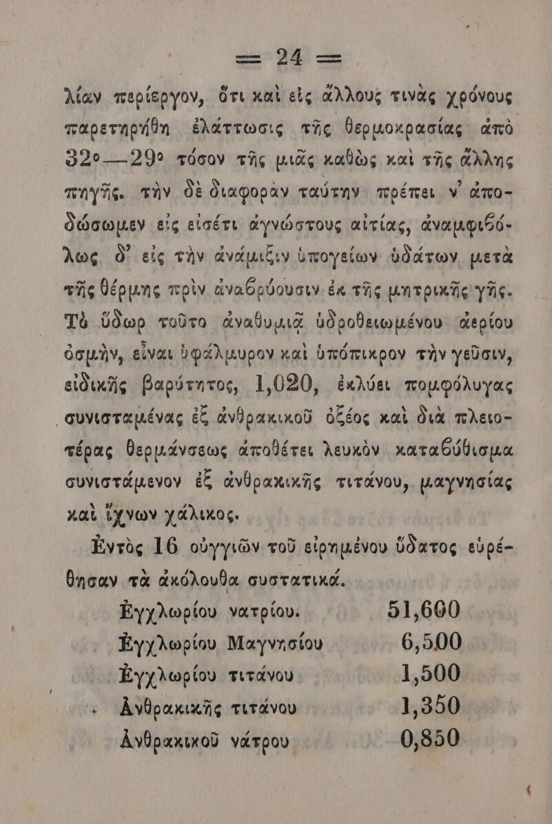 λίαν περίεργον, ὅτι καὶ εἰς ἄλλους τινὰς χρόνους παρετηρήθη ἐλάττωσις τῆς θερμοκρασίας ἀπὸ Όρο. «299 τόσον τῆς μιᾶς καθὼς καὶ τῆς ἄλλης πηγῆς. τὴν δὲ διαφορὰν ταύτην πρέπει ν’ ἆπο- δώσωμεν εἰς εἰσέτι ἀγνώστους αἰτίας, ἀναμφιβό- λως ὃ- εἰς τὴν ἀνάμιξιν ὑπογείων ὑδάτων μετὰ τῆς θέρµης πρὶν ἀναθρύουσιν ἐκ τῆς μητρικῆς γῆς. Τὸ ὕδωρ τοῦτο ἀναθυμιᾷ ὑδροθειωμένου ἀερίου ὀσμὴν, εἶναι ὑφάλμυρον καὶ ὑπόπικρον τὴν γεῦσιν, εἰδικῆς βαρύτητος, 1,030, ἐκλύει πομφόλυγας «συνισταµένας ἐξ ἀνθρακικοῦ ὀξέος καὶ διὰ πλειο- τέρας θερµάνσεως ἀποθέτει λευκὸν καταθύθισμα συνιστᾶμενον ἐξ ἀνθρακικῆς τιτάνου,. μαγγησίας καὶ ἴχνων χάλικος. Ἠντὸς 16 οὐγγιῶν τοῦ εἰρημένου ὕδατος εὑρέ- θησαν τὰ ἀκόλουθα συστατικά. Εγχλωρίου νατρίου. 51.000 Εγχλωρίου Μαγνησίου 6,500 Ἐγχλωρίου τιτάνου 1500 κ Ἀνθρακικῆς τιτάνου 1.950 λνθρακικοῦ νάτρου 0,850
