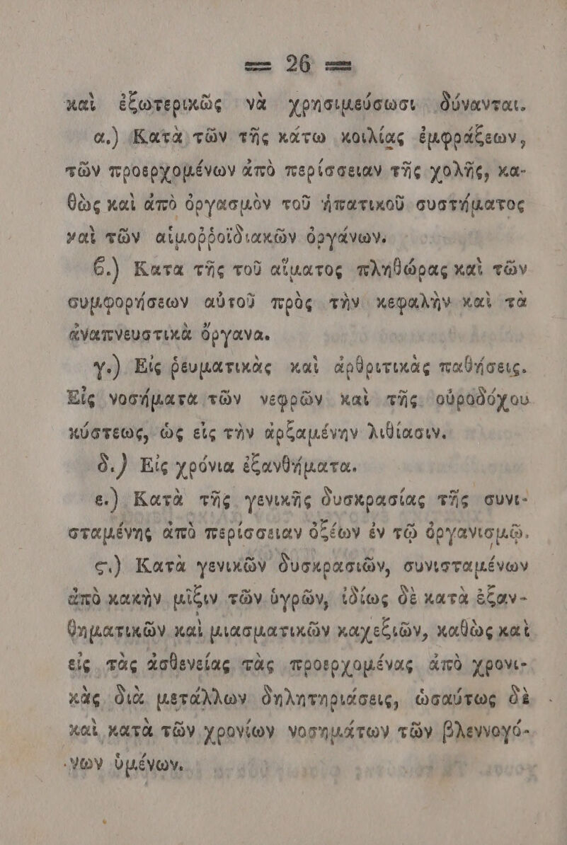 ει 264 --- καὶ ἐξωτεριιῶς νὰ Χρησιμεύσωσι δύνανται. α.) Κατὰ τῶν τῆς κάτω κοιλίας ἐμφράξεων, τῶν προερχοµένων ἀπὸ περίσσειαν τῆς χολῆς, κα- θὼς καὶ ἀπὸ ὀργασμὸν τοῦ ἡπατικοῦ συστήἁατος ναὶ τῶν αἱμοῤῥοϊδιακῶν ὀργάνων. 6.) Κατα τῆς τοῦ αἵματος πληθώρας καὶ τῶν συμφορήσεων αὐτοῦ πρὰς τὴν κεφαλὴν καὶ τὰ ἀγαπνευστικὰ ὄργανα. γ:) Είς ῥευματικὰς καὶ ἀρθριτικὰς παθήσεις, ϊς νοσήµατὰ τῶν νεφρῶν καὶ τῆς οὐροδόχου κύστεως, ὡς εἰς τὴν ἀρζαμένην λιδίασιν. δι) Εἰς χρόνια ἐξανθήματα, ε.) Κατὰ τῆς γενικῆς ὀυσκρασίας τῆς συνι- σταµένης ἀπὸ περίσσειαν ὀξέων ἐν τῷ ὀργανιομῷ. σι) Κατὰ γενικῶν δυσκρασιῶν, συνισταµένων ἀπὸ κακὴν μῖξιν τῶν ὑγρῶν, ἰδίως δὲ κατὰ ἑξαν - θηματικῶν καὶ μιασματικῶν καχεξιῶν, καθὼς καὶ εἰς τὰς ἀσθενείας τὰς προερχοµένας ἀπὸ χρονι; κὰς διὰ. μετάλλων δηλητηριάσεις, ὡσαύτως δὲ καὶ κατὰ τῶν χρογίων νοσημάτων τῶν βλεννογό- ων ὑμένων.