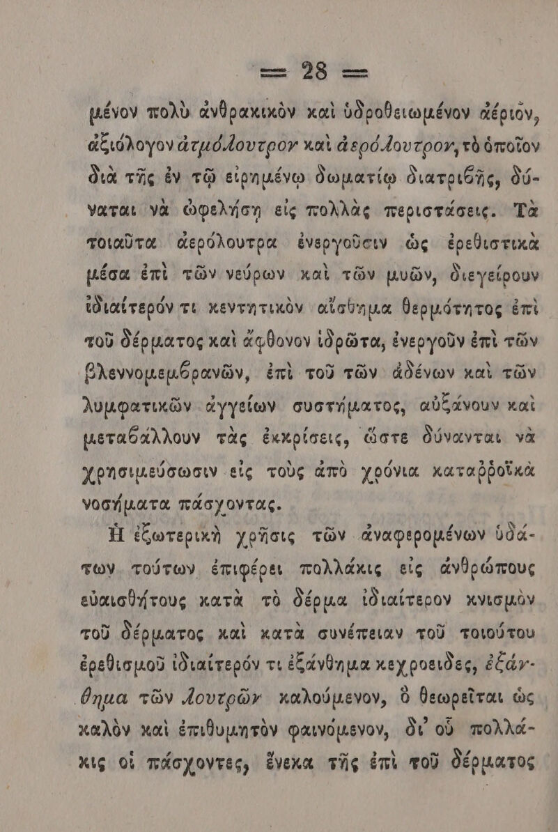 2659 τ-- µένον πολὺ ἀνθραχικὸν καὶ ὑδροθειωμένον αέριόν, ἀξιόλογον ἀτμό,Ίουτρον καὶ ἀ ερό.{ουτρογ, τὸ ὁποῖον διὰ τῆς ἐν τῷ εἰρημένῳ δωµατίῳ διατριθῆς, δύ- ναται νὰ ὠφελήση εἰς πολλὰς περιστάσεις. Τὰ τοιαῦτα ἀερόλουτρα ἐνεργοῦσιν ὡς ἐρεθιστικὰ µέσα ἐπὶ τῶν νεύρων χαὶ τῶν μυῶν, διεγείρουν ἰδιαίτερόν τι κεντητικὸν αἴαθημα θερµότητος ἐπὶ τοῦ δέρματος καὶ ἄφθονον ἱδρῶτα, ἐνεργοῦν ἐπὶ τῶν βλεννομεμθρανῶν, ἐπὶ τοῦ τῶν ἀδένων καὶ τῶν λυμφατικῶν ἀγγείων συστήµατος, αὐξάνουν καὶ µεταθάλλουν τὰς ἐκκρίσεις, ὥστε δύνανται νὰ χρησιμεύσωσιν εἰς τοὺς ἀπὸ χρόνια καταβῥοϊκὰ νοσήματα πάσχοντας. Ἡ ἐξωτερικὴ χρῆσις τῶν ἀναφερομένων ὑδά- των. τούτων ἐπιφέρει πολλάκις εἰς ἀνθρώπους εὐαισθήτους κατὰ τὸ δέρµα ἰδιαίτερον χνισμὺν τοῦ θέρματος καὶ κατὰ συνέπειαν τοῦ τοιούτου ἐρεθισμοῦ ἰδιαίτερόν τι ἐξάνθημα κεχροειδες, ἐξάγ- Ἴθημα τῶν νουτρῶν καλούµενον, Ὁ θεωρεῖται ὡς καλὸν καὶ ἐπιθυμητὸν φαινόμενον, δι οὗ πολλά- κις οἱ πάσχοντες) ἔνεκα τῆς ἐπὶ τοῦ δέρματος