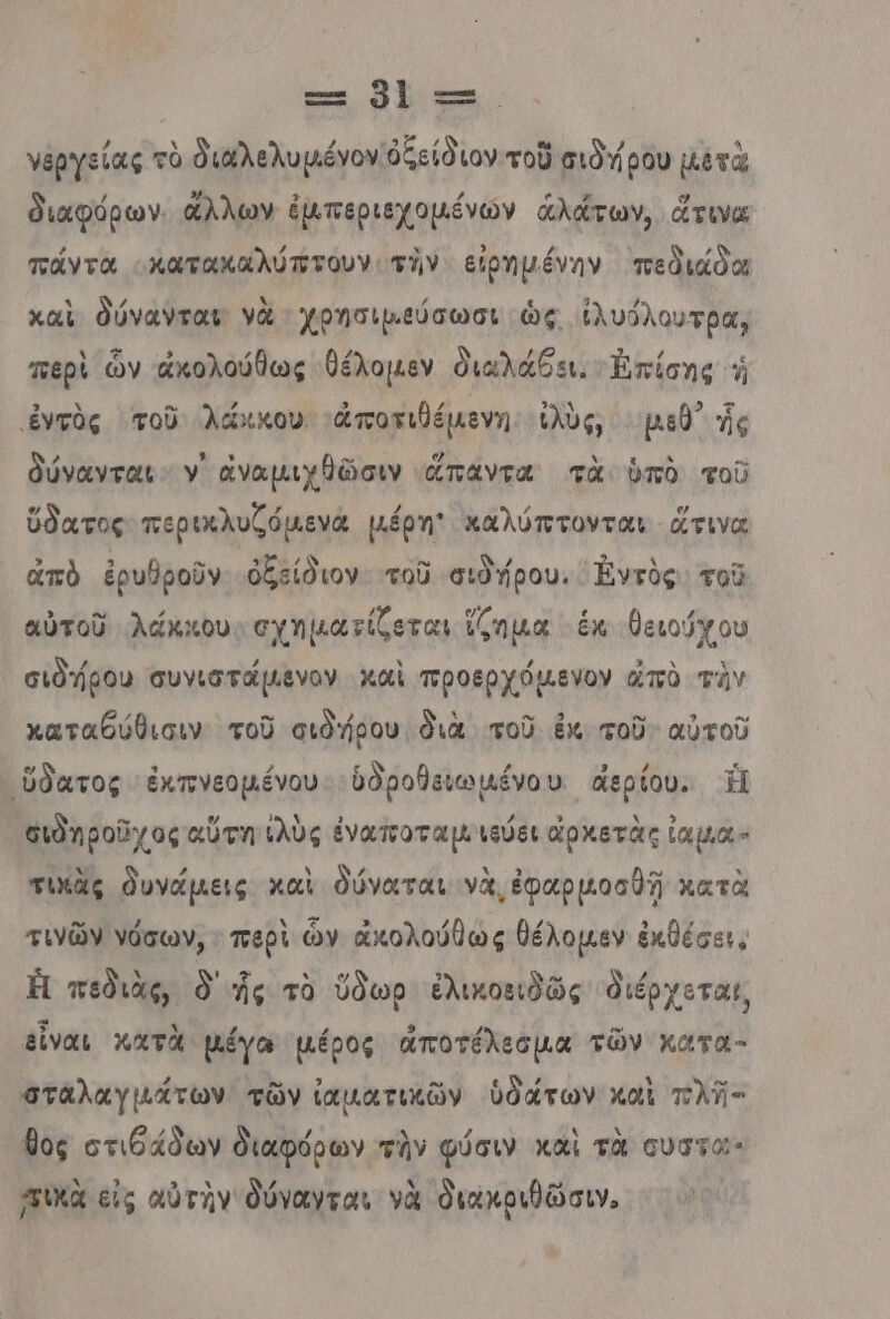 τα οἳ τς. νθργείας τὸ διαλελυμέγον ὀξείδιον τοῦ σιδήρου μετὰ διαφόρων. ἄλλων ἐμπεριεχομένών ἁλάτων, ἄτινα πάντα «κατακαλύπτουν τὴν εἰρημένην πεδιάδα καὶ δύνανται νὰ χρησιμεύσωσι ὡς ἰλυόλουτρα, περὶ ὧν ἀκολούθως θέλομεν διαλάθει. Ἐπίσης ἡ ἐντὸς τοῦ. λάκκου 'ἀποτιθέμενη. ἰλὺς, μεθ ἧς δύνανται. ν᾿ ἀναμιχθῶσιν ἅπαντα τὰ ὑπὸ τοῦ ὕδατος περικλυζόµενά µέρη' καλύπτονται ἅτινα ἀπὸ ἐρυθροῦν ὀξείδιον τοῦ σιδήρου. ᾿Ἐντὸς. τοῦ αὐτοῦ λάκκου. σχηματίζεται ἵζημα ἐκ θειούχου σιδήρου συνιστάµενον καὶ προερχόµενον ἀπὸ τὸν καταθύθισιν τοῦ σιδήρου. διὰ τοῦ ἐκ. τοῦ: αὐτοῦ 'ὕδατος ἐκπνεομένου. ὑδροβειωμένου. ἀἄερίου,. Ἡ σιδηροῦχος αὕτη ἐλὺς ἐναποταμ.ιεύει ἀρχετὰς ἰαμια- τικὰς δυνάμεις καὶ δύναται νὰ, ἐφαρμοσθῇ κατὰ τινῶν νόσων, . περὶ ὧν ἀκολούθως θέλοµεν ἐκθέσει. Ἡ πεδιὰς, ὃ ἧς τὸ ὕδωρ ἐλικοειδῶς διέρχεται, εἶναι κατὰ µέγω µέρος ἀποτέλεσμα τῶν κατα- σταλαγμάτων τῶν ἰαματικῶν ὑδάτων καὶ πλῆ- θος στιθάδων διαφόρων τὴν φύσιν καὶ τὰ οὐστα πικὰ εἰς αὐτὴν δύνανται νὰ διακριθῶσιν. |