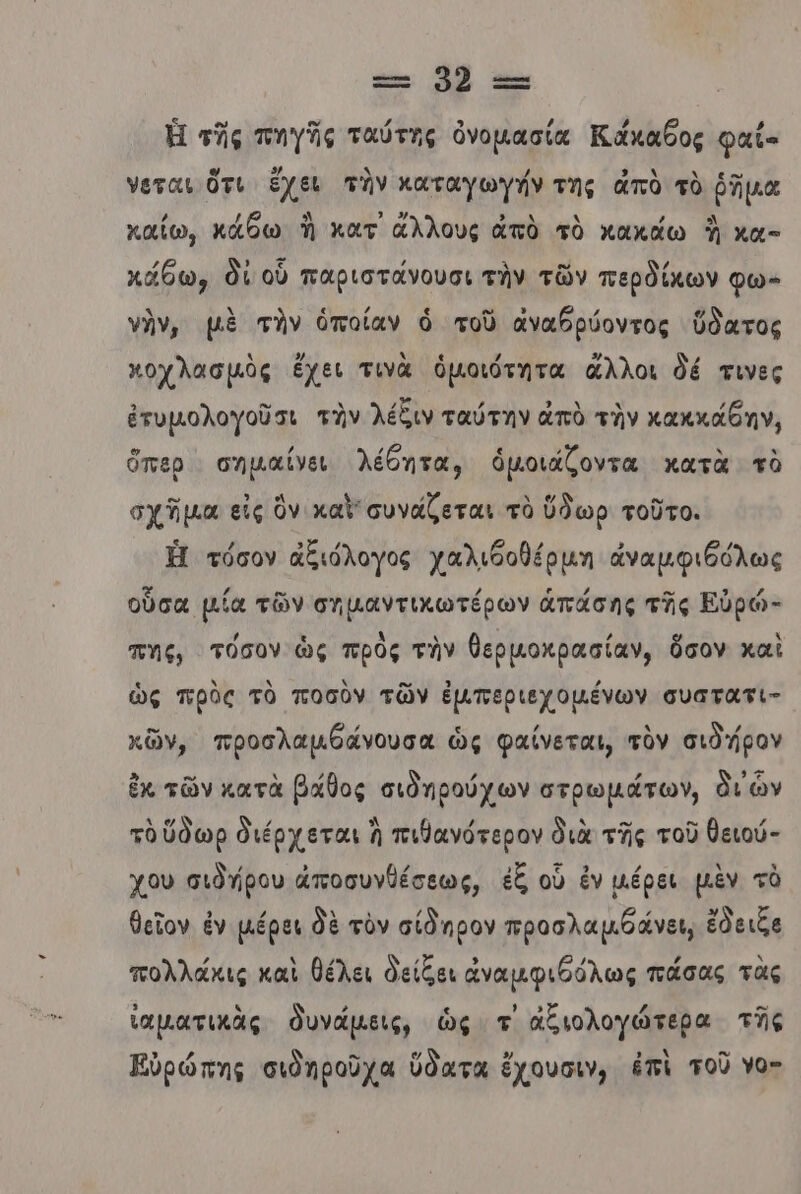 Ἡ τῆς πηγῆς ταύτης ὀνομασία Κάκαθος φαι- νεται ὅτι ἔχει τὴν καταγωγήν της ἀπὸ τὸ ῥῆμα [ε (6 ο) ᾿ ζλλ 5 Ν , ολ καΐίω, κάθω Ἡ κατ ἄλλους ἀπὸ τὸ χακάω ἢ χα- κάθω, δί οὗ παριστάνουσι τὴν τῶν περδίκων φω- νὴν, μὲ τὴν ὁποίαν ὁ τοῦ ἀναθρύοντος ὕδατος λ / λε / ϱ , ποχλασμὸς ἔχει τινὰ ὁμοιότητα ἄλλοι δέ τινες ἐτυμολογοῦσι τὴν λέδιν ταύτην ἀπὸ τὴν κακκάθην, ὅπερ σηµαίνει λέθητα, ὁμοιάζοντα κατὰ τὸ σχῆμα εἰς ὃν καὶ συνάζεται τὸ ὕδωρ τοῦτο. Ἡ τόσον ἀξιόλογος χαλιθοθέρµη ἀναμφιθόλως οὖσα µία τῶν σημαντικωτέρων ἁπάσης τῆς Εὐρό- πης, τόσον ὡς πρὸς τὴν θερµοκρασίαν, ὅσον καὶ ὡς πρὸς τὸ ποσὸν τῶν ἐμπεριεχομένων συατατι- κῶν, προσλαμθάνουσα ὡς φαίνεται, τὸν σιὸ ήρον ἐκ τῶν κατὰ βάθος σιὸηρούχων στρωμάτων, δι ὧν ν / Ἀ / Δ ο. .. / τὸ ὕδωρ διέρχεται Ὦ πιθανότερον διὰ τῆς τοῦ θειού- χου σιδήρου ἀποσυνθέσεως, ἐξ οὗ ἐν µέρει μὲν τὸ θεῖον ἐν µέρει δὲ τὸν σίδηρον προσλαμθάνει, ἔδειξε πολλάκις καὶ θέλει δείξει ἀναμφιθόλως πάσας τὰς ἰαματικὰς δυνάμεις, ὡς τ' ἀξιολογώτερα τῆς Εὐρώπης σιδηροῦχα ὕδατα ἔχουσιν, ἐπὶ τοῦ Υο-