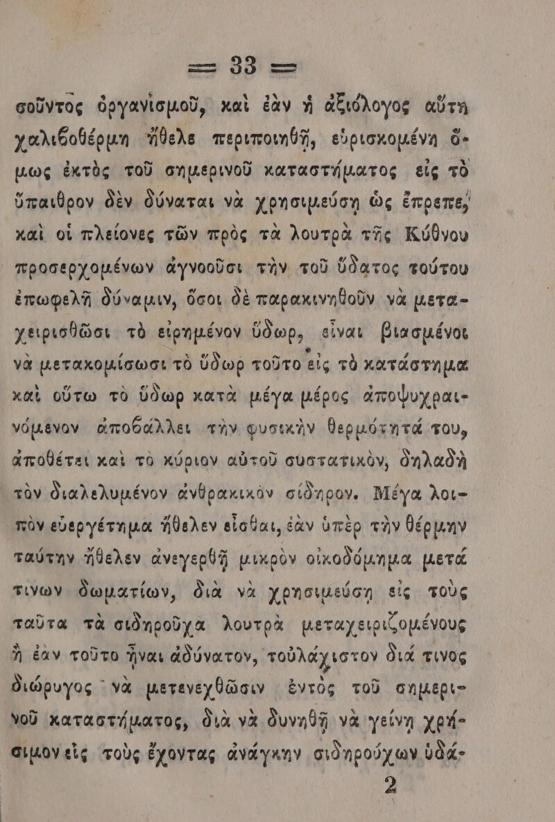 κ» 08’ ττ σοῦντος ὀργαγνισμοῦ, καὶ ἐὰν ἡ ἀξιόλογος αὕτη χαλιθοθέρµη θελα περιποιηθῇ, εὑρισκομένη ὅ- µως ἐκτὸς τοῦ σημερινοῦ καταστήματος εἰς τὸ ὕπαιθρον δὲν δύναται νὰ χρησιμεύση ὡς ἔπρεπε, καὶ οἱ πλείονες τῶν πρὸς τὰ λουτρὰ τῆς Κύθνου προσερχοµένων ἀγνοοῦσι την τοῦ ὕδατος τούτου ἐπωφελῆ δύναμιν, ὅσοι δὲ παρακινηθοῦν νὰ µετα- χειρισθῶσι τὸ εἰρημένον ὕδωρ, εἶναι βιασµένοι νὰ µετακοµίσωσι τὸ ὕδωρ τοῦτο εἰς τὸ κατάστημα χαὶ οὕτω τὸ ὕδωρ κατὰ µέγα µέρος ἀἄποψυχραι- νόµενον ἀποθάλλει τὴν φυσικὴν θερμότητά τουν ἀποθέτει καὶ τὸ κύριον αὐτοῦ συατατικὸν, ὁηλαδλ τὸν θιαλελυμένον ἄἀνθρακικὸν σίδηρογ. Μέγα λοι- πὸν εὐεργέτηµα Ίθελεν εἶσθαι, ἐὰν ὑπὲρ τὴν θέρµην ταύτην Ἠθελεν ἀνεγερθῇ μικρὸν οἰκοδόµηµα µετά τινων δωματίων, διὰ νὰ χβησιμεύση εἰς τοὺς ταῦτα τὰ σιδηροῦχα λουτρὰ μµεταχειριζοµένους Ὦ ἐαν τοῦτο Ἴναι ἀδύνατον, τοὐλάχιστον διά τινος θιώρυγος νὰ μετεγεχθῶσιν ἐντὸς τοῦ σηµερι- νοῦ καταστήματος, διὰ νὰ δυνηθῇ νὰ γείνη χρή- σιµον εἰς τοὺς ἔχοντας ἀνάγκην σιὸηρούχων ὑδά- 2