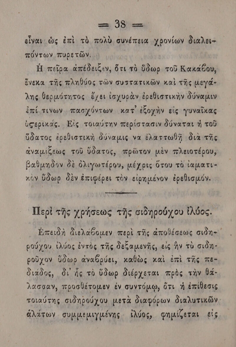 εἶναι ὡς ἐπὶ τὸ πολὺ συνέπεια χβονίων διαλει- πόντων πυρετῶν. . Ἡ πεῖρα ἀπέδειξεν, ὅτι τὸ ὕδωρ τοῦ Κακάδου, ἕνεχα τῆς πληθήος τῶν συττατικῶν καὶ τῆς μεγά- λης θερμότητας ἔχει ἰσχυρὰν ἐρεθιστικὴν δύναμιν ἐπί τινων. πασχόντων κατ ἐξοχὴν εἰς γυναῖκας ὑσερικάς. Ες τοιαύτην περίστασιν δύναται ἡ τοῦ ὕδατος ἐρεθιστικὴ δύναμιις να ἐλαττωθῇ διὰ τῆς ἀναμίξεως τοῦ ὕδατος, πρῶτον μὲν πλειοτέρου, βαθμδον δὲ ὁλιγωτέρον, μέχρις ὅτου τὸ ἰαματι- χὸν ὕδωρ δὲν ἐπιφέρει τὸν εἰρημένον ἐρεθισμόν. Περὶ τῆς χρήσεως τῆς σιδηρούχου ἰλύος. Ἐπειδὴ Διελάθομεν περὶ τῆς αποθέσεως σιδη- ρούχου (λύος ἐντὸς τῆς δεξαμενῆς, εις ἣν τὺ σιδη” ροῦχον ὕθωρ ἀναθρύει, καθὼς καὶ ἐπὶ τῆς πὲ- διάδος, δι ἧς τὸ ὕδωρ διέρχεται πρὸς τὴν θά- λασσαν, προσθέτομεν ἐν συντόµῳ, ὅτι ἡ ἐπίθεσις / Ν 9 β 8 ) .. τοιαύτης σιδηβούχου μετὰ διαφόρων διαλυτικῶν ἁλάτων συμμεμιγμένης ἰλύος, φημίζεται εἰς