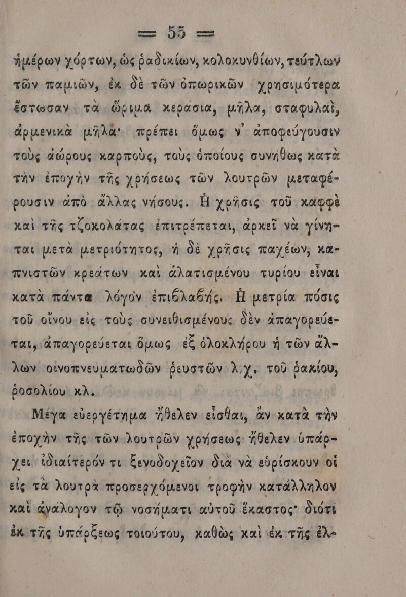 τ- Ὁ0 τος ἡμέρων χόρτων, ὡς ῥαδικίων, κολοκυνθίῶν, τεύτλων τῶν παμιῶν, ἐκ δὲ τῶν ὀπωρικῶν χρησιµότερα ἔστωσαν τὰ ὥριμα χερασια, μῆλα, σταφυλαὶ, ἁρμενικὰ μῆλά πρέπει ὅμως ν᾿ ἀποφεύγουσιν τοὺς ἀώρους καρποὺς, τοὺς ὁποίους συνήθως κατὰ τὴν ἐποχὴν τῆς χρήσεως τῶν λουτρῶν µεταφέ- βουσιν ἀπὸ ἄλλας νήσους. Ἡ χρῆσις τοῦ καφφὲ καὶ τῆς τζοκολάτας ἐπιτρέπεται, ἀρχεῖ νὰ Ὑίνη- ται μετὰ µετριότητος, ἡ δὲ χρῆσις παχέων, κά- πνιστῶν κρεάτων καὶ ἁλατισμένου τυρίου εἶναι κατὰ πάντα λόγον ἐπιθλαδής. Ἡ µετρία πόσις τοῦ οἴνου εἰς τοὺς συνειθισµένους δὲν ἁπαγορεύθ- ται, ἀπαγορεύεται ὅμως ἐξ ὁλοκλήρου ἡ τῶν ἆλ- λων οινοπνευματωδῶν ῥευστῶν λ.χ. τοῦ ῥακίου, ῥοσολίου κλ. Μέγα εὐεργέτημα Ἴθελεν εἶσθαι, ἂν κατὰ τὴν ἐποχὴν τῆς τῶν λουτρῶν χρήσεως ἤθελεν ὑπάρ- χει ἰδιαίτερόν τι ξενοδοχεῖον διὰ νὰ εὑρίσκουν οἱ εἰς τὰ λουτρὰ προσερχόµενοι τροφὴν κατάλληλον καὶ ἀγαλυγον τῷ νοσήµατι αὐτοῦ ἕκαστος διότι ἐκ τῆς ὑπάρξεως τοιούτου, καθὼς καὶ ἐκ τῆς ἐλ-