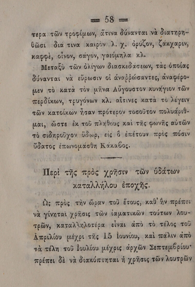 ε- ὃὃ -: τερα τῶν τροφίμων, ἅτινα δύνανται νὰ διατηρη- θῶσι διά τινα Χχαιρὸν λ. χ. ὀρύζον, ζάκχαριν, καφφὲ, οἴνον, σάγον, γαιόμηλα κλ. Μεταξὺ τῶν ὀλίγων διασκεδάσεων, τὰς ὁποίας δύνανται νὰ εὕρωσιν οἱ ἀναῤῥώσαντες, ἀναφέρο- µεν τὸ κατὰ τὸν μῆνα Αὔγουστον κυνήγιον τῶν περδίκων, τρυγόνων κλ. αἴἵτινες κατὰ τὸ λέγειν τῶν κατοίκὠν ἦσαν πρότερον τοσοῦτον πολυάριθ- μαι, ὥστε ἐκ τοῦ πλγθους καὶ τῆς φωνῆς αὐτῶν. τὸ σιδηροῦχον ύδωρ, εἰς ὃ ἐπέτουν πρὸς πόσιν ὕδατος ἐπωνομᾶσθη Κάκαθος. Περὶ τῆς πρὸς χρῆσιν τῶν ὑδάτων χαταλλήλου ἐποχῆς. ὢς πρὸς τὴν ὥραν τοῦ ἔτους, καθ ἣν πρέπει νὰ γίνηταἰ χρῆσις τῶν ἰαματικῶν τούτων λου- τρῶν, καταλληλοτέρα εἶναι ἀπὸ τὸ τέλος τοῦ Απριλίου μέχρι τῆς 15 Ιουνίου, . καὶ πάλιν απὸ πὰ τέλη τοῦ Ἰουλίου μέχρις ἀρχῶν Σεπτεµθρίου: πρέπει δὲ νὰ διακόπτηται ἡ χρᾶσις τῶν λουτρῶν