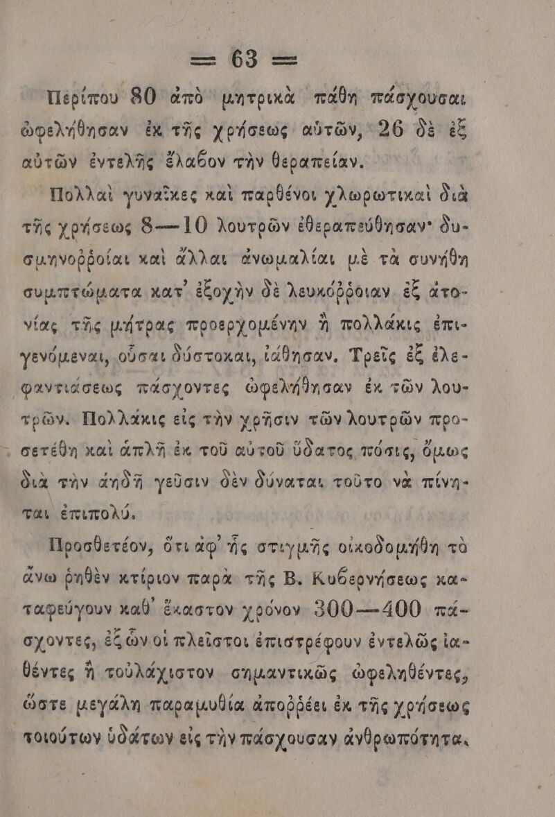 --- ϐ0 τς Περίπου 80) ἀπὸ μητρικὰ πάθη πάσχουσαι ὠφελήθησαν ἐκ τῆς χρήσεως αὑτῶν, 26 δὲ ἐξ αὐτῶν ἐντελῆς ἔλαξον τὴν θεραπείαν. Πολλαὶ γυναῖχες καὶ παρθένοι χλωρωτικαὶ διὰ τῆς χρήσεως ὃ---160 λουτρῶν ἐθεραπεύθησαν' ὃυ- σμηνοῤῥοίαι καὶ ἄλλαι ἀνωμαλίαι μὲ τὰ συνήθη συμπτώματα κατ ἐξοχὴν δὲ λευκόῤῥόιαν. ἐξ ἆτο- νίας τῆς μήτρας προερχοµένην Ἡ πολλάκις ἐπι- γενόµεναι, οὖσαι δύστοκαι, ἰάβησαν. Τρεῖς ἐξ ἐλε - (φαντιάσεως πάσχοντες ὠφελήθησαν ἐκ τῶν λου- τρῶν. Πολλάκις εἰς τὸν χρΏσιν τῶν λουτρῶν προ- σετέθη καὶ ἁπλῆ ἐκ τοῦ αὐτοῦ ὕδατος πόσις, ὅμως διὰ τὴν ἄπδῖ γεῦσιν θὲν δύναται τοῦτο νὰ πίνη- ται ἐπιπολύ. Προσθετέον, ὅτι αφ’ ἧς στιγμῆς οἰκοδομήθη τὰ ἄνω ῥηθὲν κτίριον παρὰ τῆς Β. Κυθερνήσεως κα- ταφεύγουν καθ ἔκαστον χρόνον 300---400 πά- σχοντες, ἐζ ὧν οἱ πλεῖστοι ἐπιστρέφουν ἐντελῶς ἰα”- θέντες Ἡ τοὐλάχιστον σημαντικῶς ὠφεληθέντες, ὥστε µεγάλη παραμυθία ἀποῤῥέει ἐκ τῆς χρήσεως τοιούτων ὑδάτων εἰς τὴν πάσχουσαν ἀγθρωπότητα.