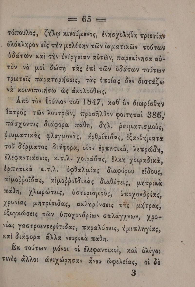 Ξ- 0ὅ --- πόπουλος, ζήλῳ κινούμενος, ἐνησχολήθη τριετίαν ὁλόκληρον εἰς τὴν µελέτην τῶν ἰαματικῶν τούτων ὑδάτων καὶ τὴν ἐνέργειαν αὐτῶν, παρεχίνησα αὖ- τὸν νὰ μοὶ δώση τὰς ἐπὶ τῶν ὑδάτων τούτων τριετεῖς παρατηρήσεις, τὰς ὁποίας δὲν διστάζω νὰ κοινοποιήσω ὡς ἀκολούθως, Απὸ τὸν Ἰούνιον τοῦ 1847, καθ’ ὃν διωρίσθην Ἰατρὸς τῶν λουτρῶν, προσῆλθον φοιτηταὶ 986, πάσχοντες διάφορα πάθη, δηλ, ῥευματισμοὺς, ῥευματικὰς φλεγμονὰς, ἀρθρίτιδας, ἐξανθήματα τοῦ δέρματος διάφορα, οἷον ἑρπητικὰ, λεπρώδη, ἐλεφαντιάσεις, κ.τ.λ. χοιράδας, ἕλκη χοιραδικὰ, ἑρπητικὰ Χχ,τ.λ. ὀφθαλμίας διαφόρου εἴδους, αἰμοῤῥοίδας, αἱμοῤῥοῖδικὰς διαθέσεις, μητρικὰ πάθη, χλωρώσεις, ὑστερισμοὺς, ὑποχονδρίας, χβονίας μητρίτιδας, σκληρύνσεις τῆς μήτρας, ἐξογκώσεις τῶν ὑποχονδρίων σπλάγγχνων, χρο- νίας Ὑαστροεντερίτιδας, παραλύσεις, ἡμιπληγίας, καὶ διάφορα ἄλλα νευρικὰ πάθη. Ἐκ. τούτων μόνοι οἱ ἐλεφαντικοὶ, καὶ ὀλίγοι τιὲς ἄλλοι ἀγεχώρησαν ἄνευ ὠφελείας, οἱ δὲ ῶ