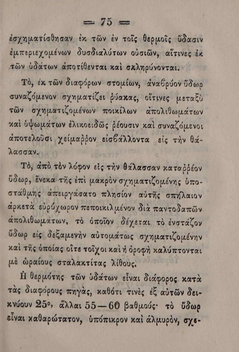 μου κ Πῷ ἐσχηματίσθησαν ἐκ τῶν ἐν τοῖς θερμοῖς ὕδασιν ἐμπεριεχομένων δυσδιαλύτων οὐσιῶν, αἵτινες ἐκ υπῶν ὑδάτων ἀποτίθενται καὶ σχληρύνονται. Τὸ, ἐκ τῶν διαφόρων στοµίων, ἀναθρύον ὕδωρ συναζόµενον σχηματίζει ῥ ῥύακας, οἵτινες μεταξὺ τῶν σχηματιζοµένων ποικίλων απολιθωμάτων χαὶ ὑψωμάτων ἐλικοειδῶς ῥέουσιν καὶ συναζόµενοι ἀποτελοῦσι χείμαῤῥον αρ λλντα εἰς τὴν θά- λασσαν. Τὸ, ἀπὸ τὸν λόφον εἰς τὴν θάλασσαν καταῤῥέον ὕδωρ, ἕνεκα τῆς ἐπὶ μακρὸν σγηματιζοµένης ὑπο- στάθμης ἀπειργάσατο πλησίον αὐτῆς σπύλαιον ἀρκετὰ εὐρύχωρον πεποικιλµένον διὰ παντολαπῶν ἀπολιθωμάτων, τὸ ὁποῖον δέχεται τὸ ἐνστάζον ὕδωρ εἰς δεξαμενὴν αὐτομάτως σχηματιζοµένην καὶ τῆς ὁποίας οἵτε τοῖχοι καὶ ἡ ὀροφὴ καλύπτονται μὲ ὡραίους σταλακτίτας λίθους, Ἡ θερµότης τῶν ὑδάτων εἶναι διάφορος κατὰ τὰς διαφόρους πηγὰς, καθότι τινὲς ἐξ αὐτῶν δει- Χγύουν 209, ἄλλαι ὅδ---.60 βαθμούς τὸ ὕδωρ εἶναι καθαρώτατον, ὑπόπικρον καὶ ἀλμυρὸν, ωμά