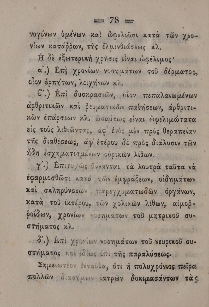 νογόνων ὑμένων καὶ ὠφελοῦσι κατὰ τῶν χρο- νίων κατάῤῥων, τῆς ἐλμινθιάσεως κλ. Ἡ δὲ ἐξωτερικὴ χρᾶσις εἶναι ὠφέλιμος α.) Ἰπὶ χρονίων νοσημάτων τοῦ δέρματος, οἵον ἑρπήτων, λειχήνων κλ. 6’) Ἐπὶ δυσκρασιῶν, οἷον πεπαλαιωµένων ἀρθριτικῶν. καὶ ῥευματικῶν παθήσεων, ἀρθριτι- κῶν ἐπάρσεων κλ. ὡσαύτως εἶναι ὠφελιμώτατα εἰς τοὺς λιθιῶντας, ἄφ ἑγὺς μὲν πρὸς θεραπείαν τῆς διαβέσεως, ἄφ ἑτέρου δὲ πρὸς διάλυσιν τῶν δη ἐσχηματισμένων αὐρικῶν λίθων. Υ΄.) ἄπιτο ὡς δύνανται. τὰ λουτρὰ ταῦτα νὰ ἐφαρμοσθῶσι κατὰ τῶν ἐμφράξεων, οἰδημάτων χαὶ σχληρύνσεων - πταρεγχυματωθδῶν ὀργάνων, κατὰ τοῦ ὑιτέρου, τῶν χολικῶν. λίθων, αἰμοῤ- ῥοΐδων, χβονίων υωσημάτων τοῦ μητρικοῦ συ- στήµατος κΧλ. δ.) Ὠπὶ χρονίων νοσημάτων τοῦ νευρικοῦ συ- στήµατος καὶ ἐδίως έπι τῆς παραλύσεως. Σημειωτέον ἔνταυθα, ὅτι ἡ πολυχρόνιος πεῖρα πολλῶν ὁιασήµιων. νατρῶν δοκιµασάντων τὰς.