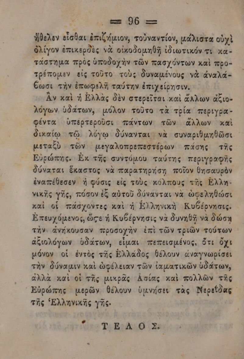 πε Ὁρ --Ξ ἤθελεν εἶσθαι ἐπιζήμιον, τοὐναντίον, μάλιστα οὐχὶ ὀλίγον ἐπικερδὲς νὰ οἰκοδομηθῇ ἰδιωτικόν τι κα- πᾶστηµα πρὸς ὑποδοχὴν τῶν πασχόντων καὶ προ- τρέποµεν εἰς τοῦτο τοὺς θυναμένους νὰ ἀναλά- έωσι τὴν ἐπωφελῃ ταύτην ἐπιχείρησιν. ἂν καὶ ἡ Ἑλλὰς δὲν στερεῖται καὶ ἄλλων ἄξιο- λόγων ὑδάτων, µόλον τοῦτο τὰ τρία περιγρα- φέντα ὑπερτεροῦσι πάντων τῶν ἄλλων καὶ δικαίῳ τῷ λόγῳ δύνανται νὰ συναριθμηθῶσι μεταξὺ τῶν µεγαλοπρεπεστέρων πάσης τῆς Εὐρώπης, Ἐκ τῆς συντόµου ταύτης περιγραφΏς θύναται ἕκαστος νὰ παρατηρήση ποῖον θησαυρὸν ἐναπέθεσεν ἡ φύσις εἰς τοὺς κόλπους τῆς Ελλη- νικῆς γῆς, πόσον ἐξ αὐτοῦ δύνανται νὰ ὠφεληθώσι καὶ οἳ πάσχοντες καὶ ἡ ἑλληνικὴ Κυθέρνησις. Ἐπευχόμενος, ὥςε ἡ Κυθέρνησις νὰ δυνηθῇ νὰ δώση την. ἄνήκουσαν προσοχἊν ἐπὶ τῶν τριῶν τούτων αζιολόγων ὑδάτων, εἶμαι πεπεισμένος, ὅτι ὄχι µόνον οἱ ἐντὸς τῆς Ἑλλάδος θέλουν ἀναγνωρίσει τὴν δύναμιν καὶ ὠφέλειαν τῶν ἰαματικῶν ὑδάτων, ἄλλὰ καὶ οἱ τῆς μικρᾶς ἀσίας καὶ πολλῶν τῆς Ἐὐρώπης μερῶν θέλουν ὑμνήσει τὰς Νερείδας τῆς Ἑλληνικῆς γῆς. πε» Ὅ βο./Σ;