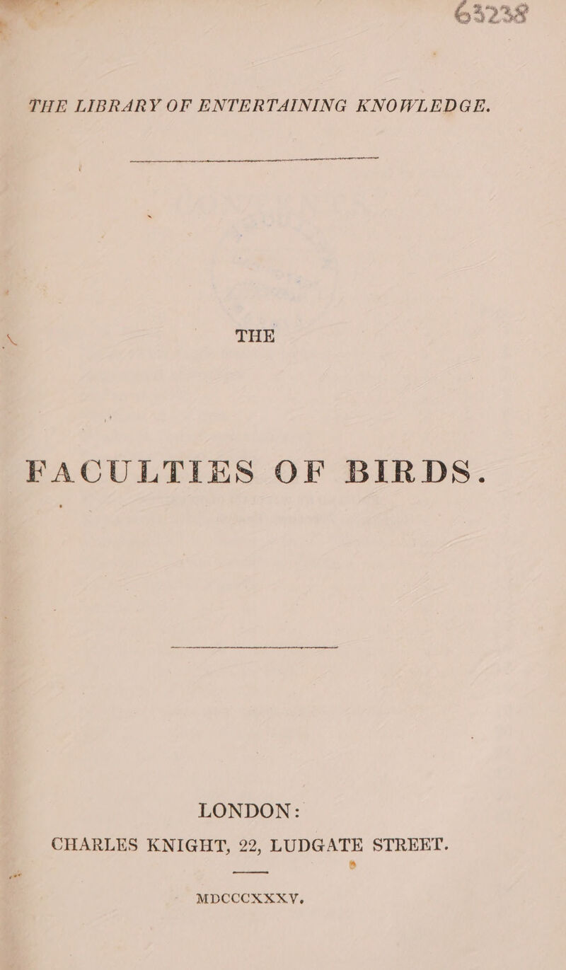 — © oy Go &lt;- 4238 ~ THE LIBRARY OF ENTERTAINING KNOWLEDGE. A THE FACULTIES OF BIRDS. LONDON: CHARLES KNIGHT, 22, LUDGATE STREET. * oy MDCCCXXXY.