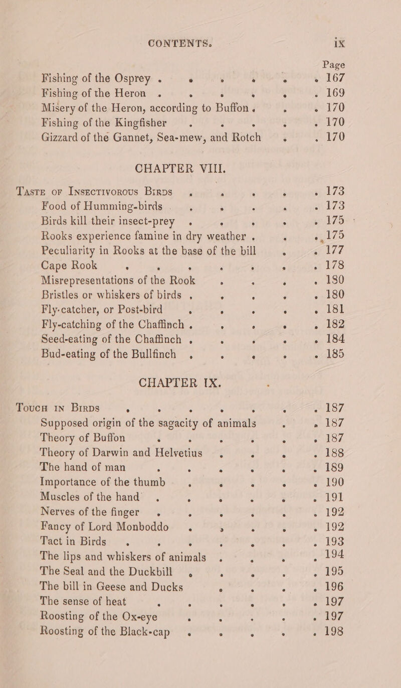 Page Fishing of the Osprey . . : ye g 167 Fishing of the Heron . a : . » 169 Misery of the Heron, according to Buffon ‘ : e170 Fishing of the Kingfisher .. . , . 170 Gizzard of the Gannet, Sea-mew, aid Rotch . Ze A70 CHAPTER VIII. Taste oF Insectivorous Birps ., a * : 4 173 Food of Humming-birds ' ; : 4 wl73 Birds kill their insect-prey . : : . em 175+ Rooks experience famine in dry weather . ‘ 4,125 Peculiarity in Rooks at the base of the bill : gc 107 Cape Rook . ; : : . . 178 Misrepresentations of the Rook : - é . 180 Bristles or whiskers of birds , : : : . 180 Fly-catcher, or Post-bird : ; . : «18s Fly-catching of the Chaffinch . : ° : . 182 Seed-eating of the Chaffinch , ‘ j : - 184 Bud-eating of the Bullfinch , : : ; - 185 CHAPTER IX. Toucu 1n Birps : . : ° ; ‘ « 187 Supposed origin of the sagacity of animals : » 187 Theory of Buffon : J : ‘ . . 187, Theory of Darwin and Helvetius . i . . 188 The hand of man ‘ ¢ a : : . 189 Importance of the thumb, : . ° « 190 Muscles of the hand. . “ &lt; : Pal BOM Nerves of the finger . , ‘ : . , 192 Fancy of Lord Monboddo . 2 ‘ é » 192 Tactin Birds. :  ; $ : Bil heh The lips and whiskers of animals . é ‘ . 194 The Seal and the Duckbill , ; : . ~ 195 The bill in Geese and Ducks A A a . 196 The sense of heat 4 ; ; 4 . - 197 Roosting of the Ox-eye H : : : . 197 Roosting of the Black-cap . - ° : . 198