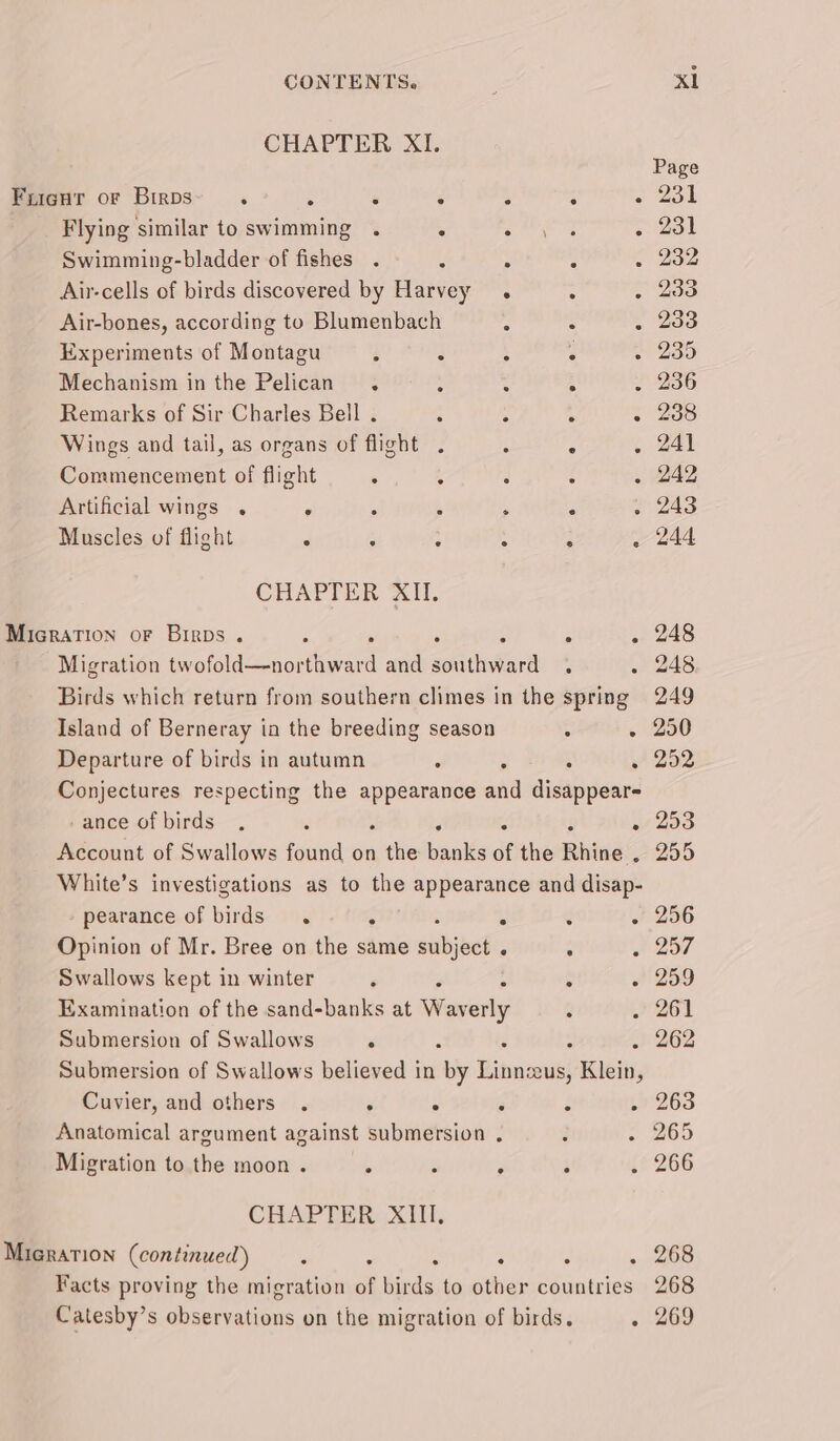 Flying similar to swimming . ; doa aa Swimming-bladder of fishes . : ; : Air-cells of birds discovered by Harvey . Air-bones, according to Blumenbach é : : Experiments of Montagu : ; : : Wings and tail, as organs of flight . ° ° Commencement of flight Artificial wings . . s : ; Muscles of flight &lt; : : : : : CHAPTER XII. Micration oF Birps . : . Migration eta ota and seater Birds which return from southern climes in the spring Island of Berneray in the breeding season : . Departure of birds in autumn : ‘ Conjectures respecting the appearance aia disappear -ance of birds. é 3 . Account of Swallows found on tie banks of the Rhine’ White’s investigations as to the appearance and disap- pearance of birds. . . . Opinion of Mr. Bree on the same siibjact : : Swallows kept in winter é &gt; : Examination of the sand-banks at Waverly : Submersion of Swallows . Submersion of Swallows believed in Wy Rin “Us, Rieti, Cuvier, and others . . . : ‘ Anatomical argument against submersion , Migration to the moon . A : ; CHAPTER XIII, Facts proving the migration of tide: to sara Be sciksies Catesby’s shservaiions on the migration of birds. : x1