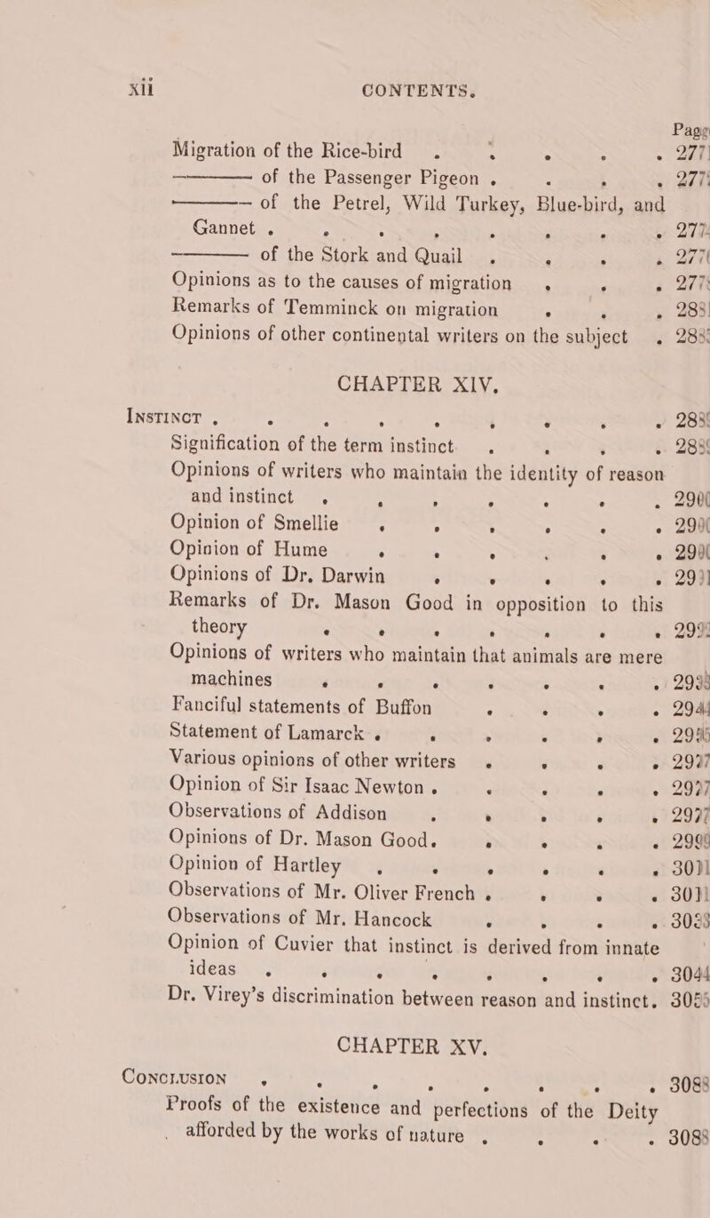 Pagy Migration of the Rice-bird . . 4 : ~ ae) of the Passenger Pigeon . : &gt; 2 well —of the Petrel, Wild Turkey, Blue-bird, and Gannet . 4 , ; : » 270 ~ of the Stork and Quail . ;: J a 24K Opinions as to the causes of migration , ‘ » 277 Remarks of Temminck on migration ° ‘ » 283! Opinions of other continental writers on the subject . 283% CHAPTER XIV, INSTINCT . : : ° . ‘ . ‘ ~ 208 Signification of the term instinct . . , « 283 Opinions of writers who maintain the identity of reason and instinct . : : 5 : ~ . 290 Opinion of Smellie , . ° . ° - 299( Opinion of Hume . . ° ; : » 290 Opinions of Dr. Darwin . . : : - 293) Remarks of Dr. Mason Good in opposition to this theory . e : ‘ , ‘ » 299% Opinions of writers who maintain that animals are mere machines ‘ : ‘ F ; : » 2933 Fanciful statements of Buffon * : . - 2944 Statement of Lamarck . . . : ° « 29% Various opinions of other writers. * - » 2997 Opinion of Sir Isaac Newton. ‘ z F « 2937 Observations of Addison . . 5 ‘ « 2997 Opinions of Dr. Mason Good. . ° ‘ - 2999 Opinion of Hartley, . ° ° : - 30)! Observations of Mr. Oliver French . r 3 .« 3001 Observations of Mr. Hancock . ; . - 30283 Opinion of Cuvier that instinct is derived from innate ideas ° ° » ° ° ° e ° 3044 Dr. Virey’s discrimination between reason and instinct. 3085 CHAPTER XV. CONCLUSION , 3088 e ° e e e Proofs of the existence and perfections of the Deity afforded by the works of nature , : ‘ - 3083