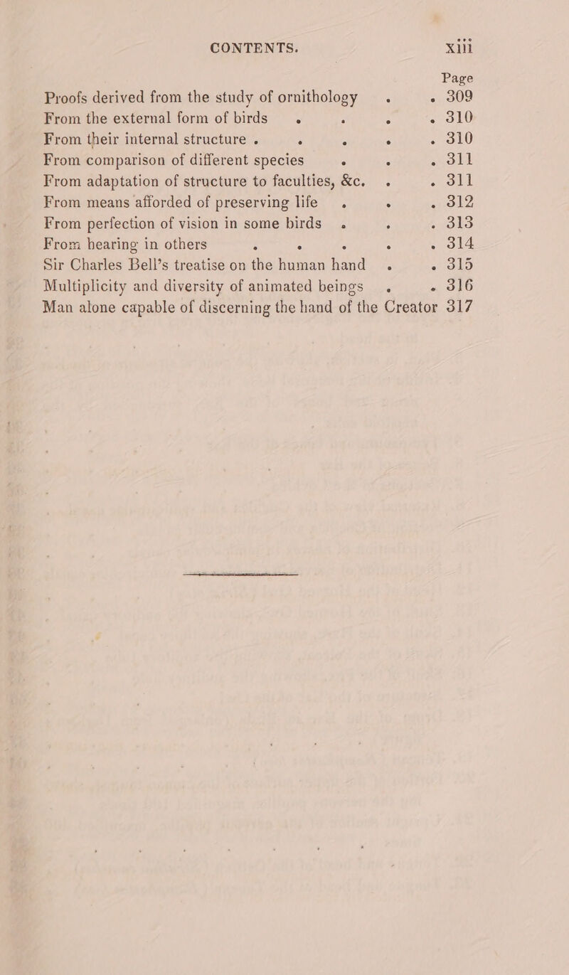 Proofs derived from the study of ornithology From the external form of birds. . ° From their internal structure . . - . From comparison of different species : From adaptation of structure to faculties, &amp;c. From means afforded of preserving life. . From perfection of vision in some birds. From hearing in others : : Sir Charles Bell’s treatise on the human heked : Multiplicity and diversity of animated beings. 309 310 315 316