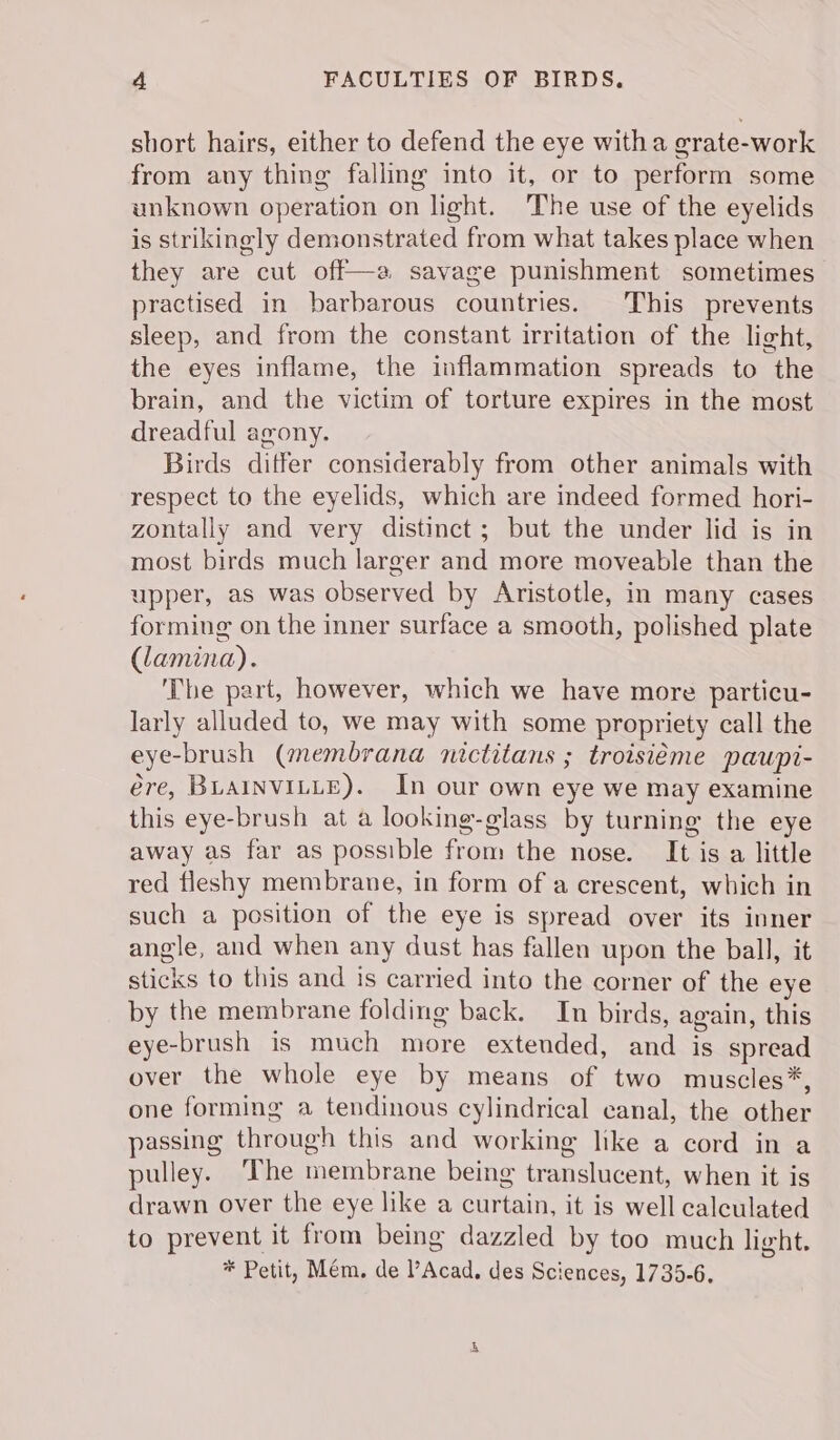 short hairs, either to defend the eye witha erate-work from any thing falling into it, or to perform some unknown operation on light. The use of the eyelids is strikingly demonstrated from what takes place when they are cut off—a savage punishment sometimes practised in barbarous countries. This prevents sleep, and from the constant irritation of the light, the eyes inflame, the inflammation spreads to the brain, and the victim of torture expires in the most dreadful agony. Birds differ considerably from other animals with respect to the eyelids, which are indeed formed hori- zontally and very distinct; but the under lid is in most birds much larger and more moveable than the upper, as was observed by Aristotle, in many cases forming on the inner surface a smooth, polished plate (lamina). The part, however, which we have more particu- larly alluded to, we may with some propriety call the eye-brush (membrana nictitans ; troisiéme paupi- ére, BLAINVILLE). In our own eye we may examine this eye-brush at a looking-glass by turning the eye away as far as possible from the nose. It is a little red fleshy membrane, in form of a crescent, which in such a position of the eye is spread over its inner angle, and when any dust has fallen upon the ball, it sticks to this and is carried into the corner of the eye by the membrane folding back. In birds, again, this eye-brush is much more extended, and is spread over the whole eye by means of two muscles*, one forming a tendinous cylindrical canal, the other passing through this and working like a cord in a pulley. ‘The membrane being translucent, when it is drawn over the eye like a curtain, it is well calculated to prevent it from being dazzled by too much light. * Petit, Mém, de Acad. des Sciences, 1735-6.